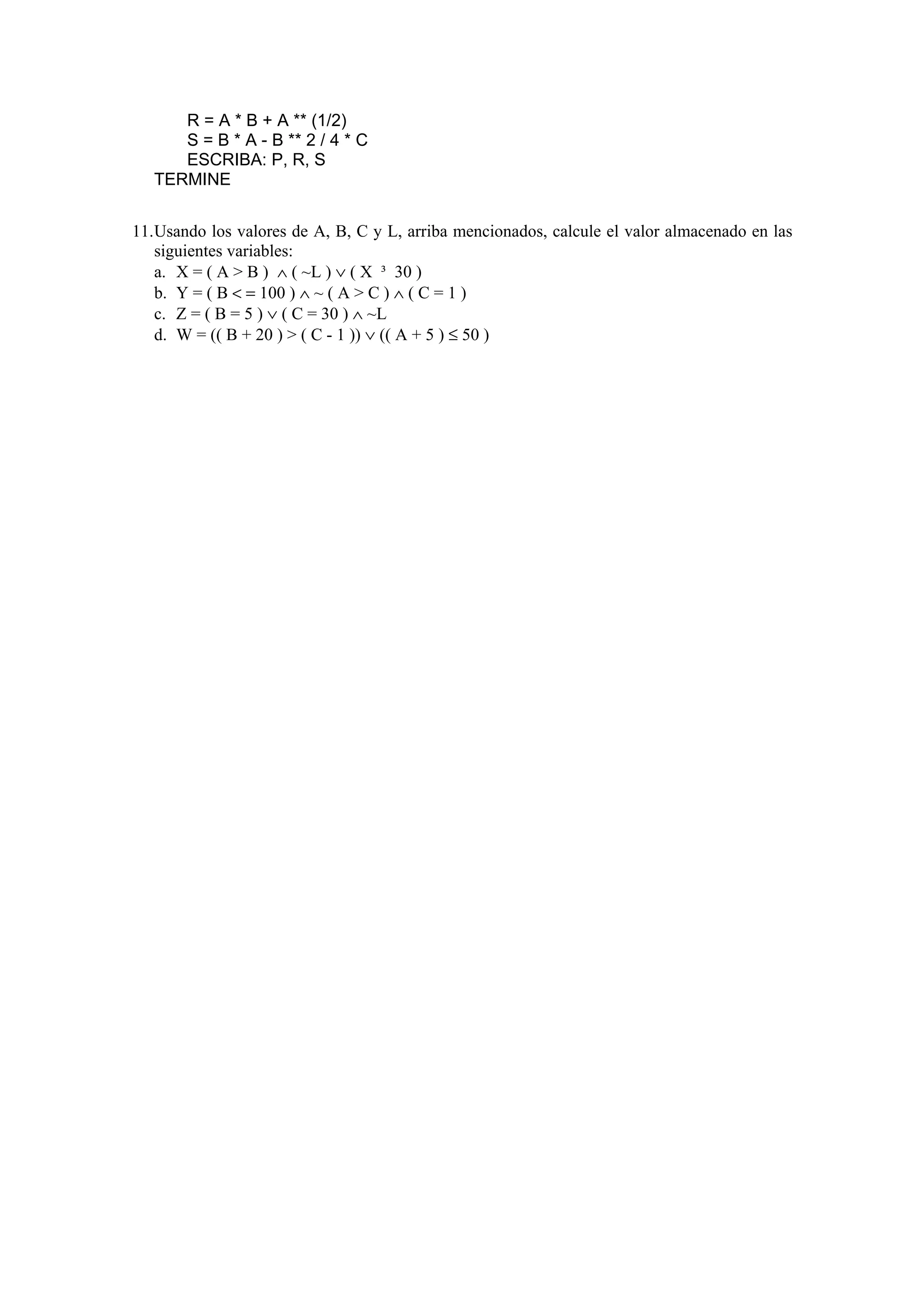 R = A * B + A ** (1/2)
S = B * A - B ** 2 / 4 * C
ESCRIBA: P, R, S
TERMINE
11. Usando los valores de A, B, C y L, arriba mencionados, calcule el valor almacenado en las
siguientes variables:
a. X = ( A > B ) ∧ ( ~L ) ∨ ( X ³ 30 )
b. Y = ( B < = 100 ) ∧ ~ ( A > C ) ∧ ( C = 1 )
c. Z = ( B = 5 ) ∨ ( C = 30 ) ∧ ~L
d. W = (( B + 20 ) > ( C - 1 )) ∨ (( A + 5 ) ≤ 50 )

 