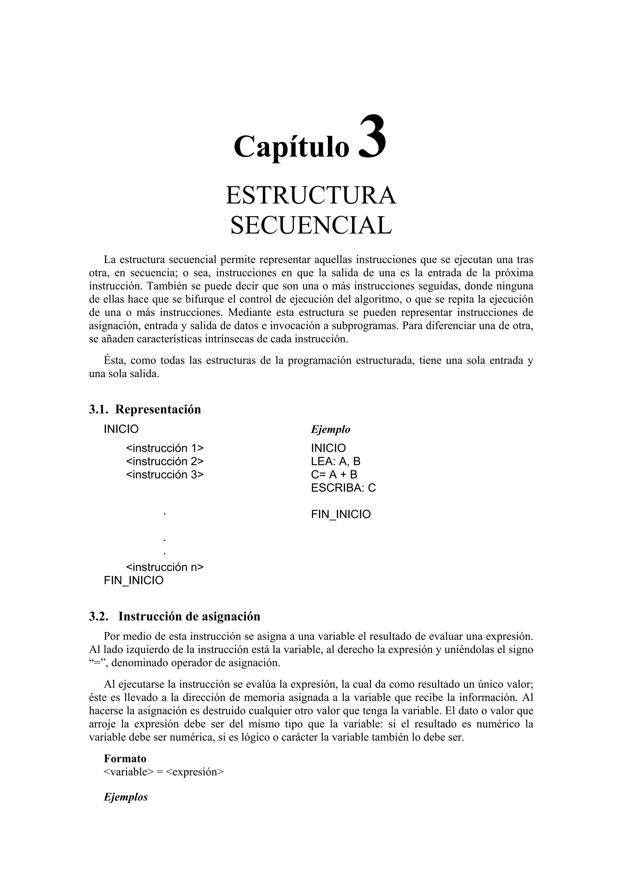 Capítulo

3

ESTRUCTURA
SECUENCIAL
La estructura secuencial permite representar aquellas instrucciones que se ejecutan una tras
otra, en secuencia; o sea, instrucciones en que la salida de una es la entrada de la próxima
instrucción. También se puede decir que son una o más instrucciones seguidas, donde ninguna
de ellas hace que se bifurque el control de ejecución del algoritmo, o que se repita la ejecución
de una o más instrucciones. Mediante esta estructura se pueden representar instrucciones de
asignación, entrada y salida de datos e invocación a subprogramas. Para diferenciar una de otra,
se añaden características intrínsecas de cada instrucción.
Ésta, como todas las estructuras de la programación estructurada, tiene una sola entrada y
una sola salida.

3.1. Representación
INICIO

Ejemplo

<instrucción 1>
<instrucción 2>
<instrucción 3>

INICIO
LEA: A, B
C= A + B
ESCRIBA: C

·

FIN_INICIO

·
·
<instrucción n>
FIN_INICIO

3.2. Instrucción de asignación
Por medio de esta instrucción se asigna a una variable el resultado de evaluar una expresión.
Al lado izquierdo de la instrucción está la variable, al derecho la expresión y uniéndolas el signo
“=”, denominado operador de asignación.
Al ejecutarse la instrucción se evalúa la expresión, la cual da como resultado un único valor;
éste es llevado a la dirección de memoria asignada a la variable que recibe la información. Al
hacerse la asignación es destruido cualquier otro valor que tenga la variable. El dato o valor que
arroje la expresión debe ser del mismo tipo que la variable: si el resultado es numérico la
variable debe ser numérica, si es lógico o carácter la variable también lo debe ser.
Formato
<variable> = <expresión>
Ejemplos

 