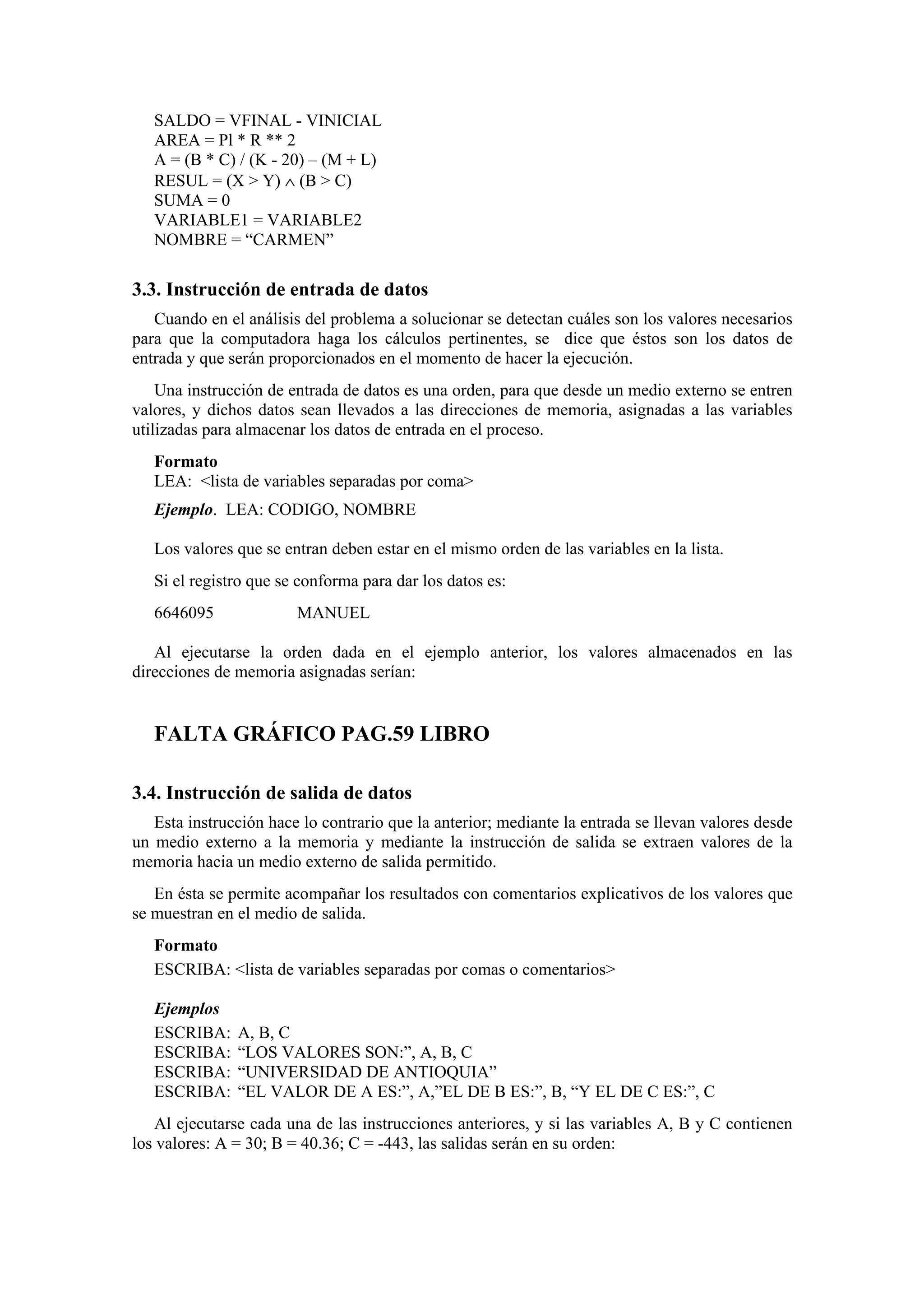 SALDO = VFINAL - VINICIAL
AREA = Pl * R ** 2
A = (B * C) / (K - 20) – (M + L)
RESUL = (X > Y) ∧ (B > C)
SUMA = 0
VARIABLE1 = VARIABLE2
NOMBRE = “CARMEN”

3.3. Instrucción de entrada de datos
Cuando en el análisis del problema a solucionar se detectan cuáles son los valores necesarios
para que la computadora haga los cálculos pertinentes, se dice que éstos son los datos de
entrada y que serán proporcionados en el momento de hacer la ejecución.
Una instrucción de entrada de datos es una orden, para que desde un medio externo se entren
valores, y dichos datos sean llevados a las direcciones de memoria, asignadas a las variables
utilizadas para almacenar los datos de entrada en el proceso.
Formato
LEA: <lista de variables separadas por coma>
Ejemplo. LEA: CODIGO, NOMBRE
Los valores que se entran deben estar en el mismo orden de las variables en la lista.
Si el registro que se conforma para dar los datos es:
6646095

MANUEL

Al ejecutarse la orden dada en el ejemplo anterior, los valores almacenados en las
direcciones de memoria asignadas serían:

FALTA GRÁFICO PAG.59 LIBRO
3.4. Instrucción de salida de datos
Esta instrucción hace lo contrario que la anterior; mediante la entrada se llevan valores desde
un medio externo a la memoria y mediante la instrucción de salida se extraen valores de la
memoria hacia un medio externo de salida permitido.
En ésta se permite acompañar los resultados con comentarios explicativos de los valores que
se muestran en el medio de salida.
Formato
ESCRIBA: <lista de variables separadas por comas o comentarios>
Ejemplos
ESCRIBA:
ESCRIBA:
ESCRIBA:
ESCRIBA:

A, B, C
“LOS VALORES SON:”, A, B, C
“UNIVERSIDAD DE ANTIOQUIA”
“EL VALOR DE A ES:”, A,”EL DE B ES:”, B, “Y EL DE C ES:”, C

Al ejecutarse cada una de las instrucciones anteriores, y si las variables A, B y C contienen
los valores: A = 30; B = 40.36; C = -443, las salidas serán en su orden:

 