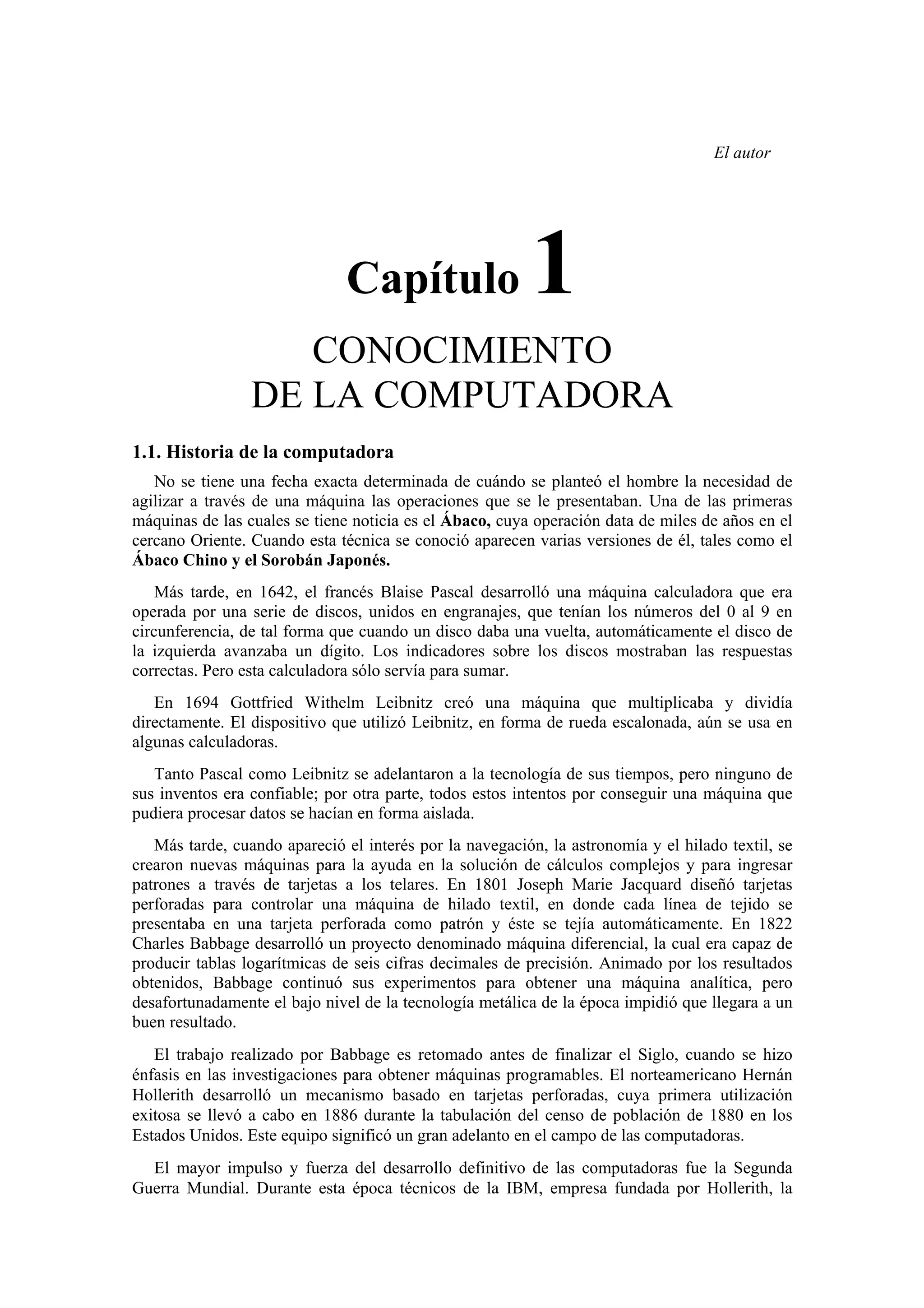 El autor

Capítulo

1

CONOCIMIENTO
DE LA COMPUTADORA
1.1. Historia de la computadora
No se tiene una fecha exacta determinada de cuándo se planteó el hombre la necesidad de
agilizar a través de una máquina las operaciones que se le presentaban. Una de las primeras
máquinas de las cuales se tiene noticia es el Ábaco, cuya operación data de miles de años en el
cercano Oriente. Cuando esta técnica se conoció aparecen varias versiones de él, tales como el
Ábaco Chino y el Sorobán Japonés.
Más tarde, en 1642, el francés Blaise Pascal desarrolló una máquina calculadora que era
operada por una serie de discos, unidos en engranajes, que tenían los números del 0 al 9 en
circunferencia, de tal forma que cuando un disco daba una vuelta, automáticamente el disco de
la izquierda avanzaba un dígito. Los indicadores sobre los discos mostraban las respuestas
correctas. Pero esta calculadora sólo servía para sumar.
En 1694 Gottfried Withelm Leibnitz creó una máquina que multiplicaba y dividía
directamente. El dispositivo que utilizó Leibnitz, en forma de rueda escalonada, aún se usa en
algunas calculadoras.
Tanto Pascal como Leibnitz se adelantaron a la tecnología de sus tiempos, pero ninguno de
sus inventos era confiable; por otra parte, todos estos intentos por conseguir una máquina que
pudiera procesar datos se hacían en forma aislada.
Más tarde, cuando apareció el interés por la navegación, la astronomía y el hilado textil, se
crearon nuevas máquinas para la ayuda en la solución de cálculos complejos y para ingresar
patrones a través de tarjetas a los telares. En 1801 Joseph Marie Jacquard diseñó tarjetas
perforadas para controlar una máquina de hilado textil, en donde cada línea de tejido se
presentaba en una tarjeta perforada como patrón y éste se tejía automáticamente. En 1822
Charles Babbage desarrolló un proyecto denominado máquina diferencial, la cual era capaz de
producir tablas logarítmicas de seis cifras decimales de precisión. Animado por los resultados
obtenidos, Babbage continuó sus experimentos para obtener una máquina analítica, pero
desafortunadamente el bajo nivel de la tecnología metálica de la época impidió que llegara a un
buen resultado.
El trabajo realizado por Babbage es retomado antes de finalizar el Siglo, cuando se hizo
énfasis en las investigaciones para obtener máquinas programables. El norteamericano Hernán
Hollerith desarrolló un mecanismo basado en tarjetas perforadas, cuya primera utilización
exitosa se llevó a cabo en 1886 durante la tabulación del censo de población de 1880 en los
Estados Unidos. Este equipo significó un gran adelanto en el campo de las computadoras.
El mayor impulso y fuerza del desarrollo definitivo de las computadoras fue la Segunda
Guerra Mundial. Durante esta época técnicos de la IBM, empresa fundada por Hollerith, la

 