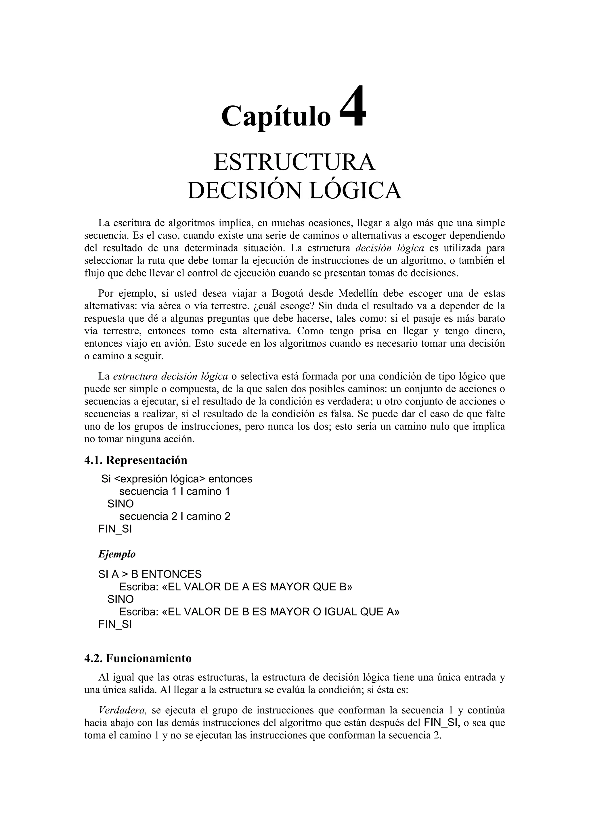 Capítulo

4

ESTRUCTURA
DECISIÓN LÓGICA
La escritura de algoritmos implica, en muchas ocasiones, llegar a algo más que una simple
secuencia. Es el caso, cuando existe una serie de caminos o alternativas a escoger dependiendo
del resultado de una determinada situación. La estructura decisión lógica es utilizada para
seleccionar la ruta que debe tomar la ejecución de instrucciones de un algoritmo, o también el
flujo que debe llevar el control de ejecución cuando se presentan tomas de decisiones.
Por ejemplo, si usted desea viajar a Bogotá desde Medellín debe escoger una de estas
alternativas: vía aérea o vía terrestre. ¿cuál escoge? Sin duda el resultado va a depender de la
respuesta que dé a algunas preguntas que debe hacerse, tales como: si el pasaje es más barato
vía terrestre, entonces tomo esta alternativa. Como tengo prisa en llegar y tengo dinero,
entonces viajo en avión. Esto sucede en los algoritmos cuando es necesario tomar una decisión
o camino a seguir.
La estructura decisión lógica o selectiva está formada por una condición de tipo lógico que
puede ser simple o compuesta, de la que salen dos posibles caminos: un conjunto de acciones o
secuencias a ejecutar, si el resultado de la condición es verdadera; u otro conjunto de acciones o
secuencias a realizar, si el resultado de la condición es falsa. Se puede dar el caso de que falte
uno de los grupos de instrucciones, pero nunca los dos; esto sería un camino nulo que implica
no tomar ninguna acción.

4.1. Representación
Si <expresión lógica> entonces
secuencia 1 I camino 1
SINO
secuencia 2 I camino 2
FIN_SI
Ejemplo
SI A > B ENTONCES
Escriba: «EL VALOR DE A ES MAYOR QUE B»
SINO
Escriba: «EL VALOR DE B ES MAYOR O IGUAL QUE A»
FIN_SI

4.2. Funcionamiento
Al igual que las otras estructuras, la estructura de decisión lógica tiene una única entrada y
una única salida. Al llegar a la estructura se evalúa la condición; si ésta es:
Verdadera, se ejecuta el grupo de instrucciones que conforman la secuencia 1 y continúa
hacia abajo con las demás instrucciones del algoritmo que están después del FIN_SI, o sea que
toma el camino 1 y no se ejecutan las instrucciones que conforman la secuencia 2.

 