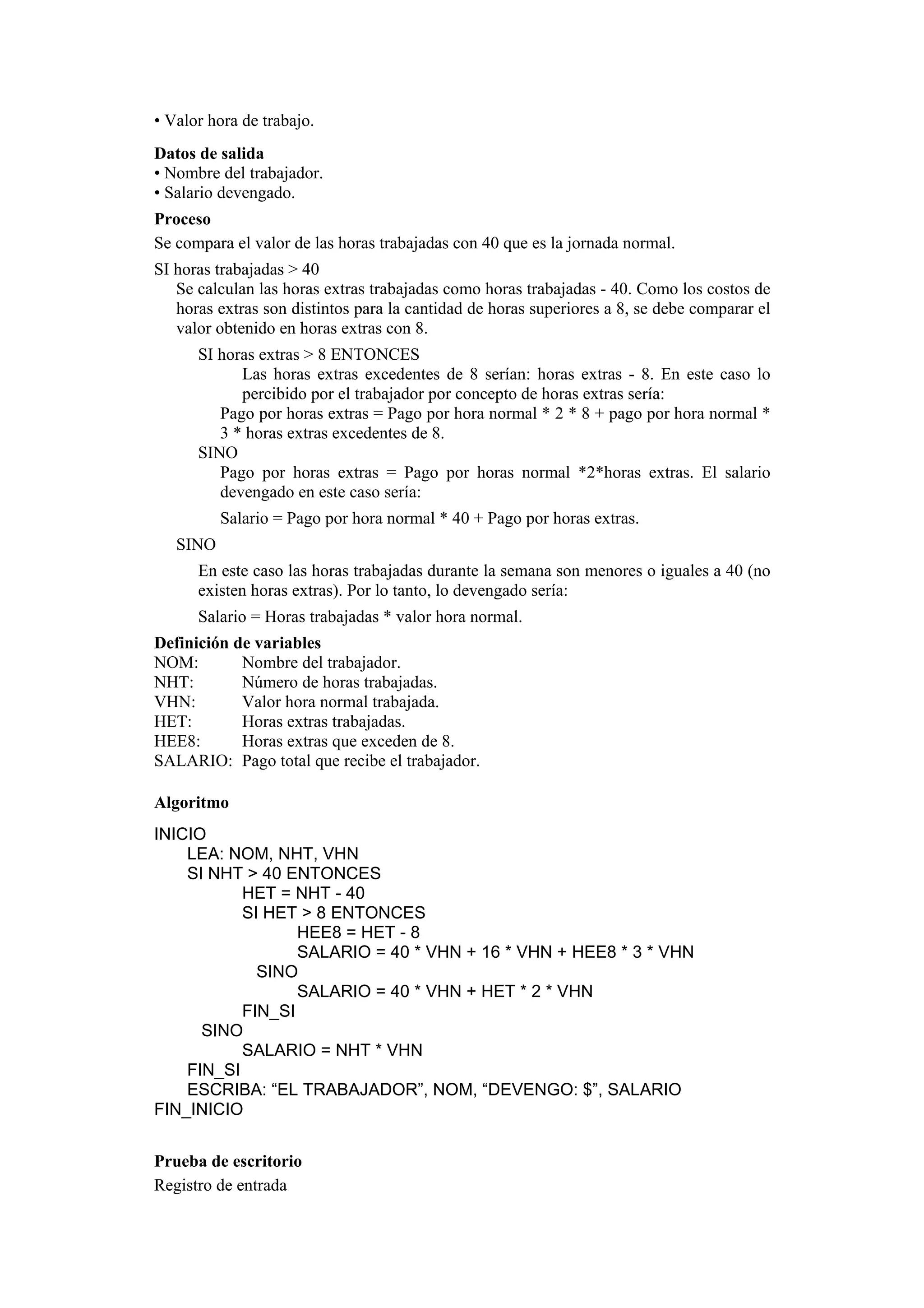 • Valor hora de trabajo.
Datos de salida
• Nombre del trabajador.
• Salario devengado.
Proceso
Se compara el valor de las horas trabajadas con 40 que es la jornada normal.
SI horas trabajadas > 40
Se calculan las horas extras trabajadas como horas trabajadas - 40. Como los costos de
horas extras son distintos para la cantidad de horas superiores a 8, se debe comparar el
valor obtenido en horas extras con 8.
SI horas extras > 8 ENTONCES
Las horas extras excedentes de 8 serían: horas extras - 8. En este caso lo
percibido por el trabajador por concepto de horas extras sería:
Pago por horas extras = Pago por hora normal * 2 * 8 + pago por hora normal *
3 * horas extras excedentes de 8.
SINO
Pago por horas extras = Pago por horas normal *2*horas extras. El salario
devengado en este caso sería:
Salario = Pago por hora normal * 40 + Pago por horas extras.
SINO
En este caso las horas trabajadas durante la semana son menores o iguales a 40 (no
existen horas extras). Por lo tanto, lo devengado sería:
Salario = Horas trabajadas * valor hora normal.
Definición de variables
NOM:
Nombre del trabajador.
NHT:
Número de horas trabajadas.
VHN:
Valor hora normal trabajada.
HET:
Horas extras trabajadas.
HEE8:
Horas extras que exceden de 8.
SALARIO: Pago total que recibe el trabajador.
Algoritmo
INICIO
LEA: NOM, NHT, VHN
SI NHT > 40 ENTONCES
HET = NHT - 40
SI HET > 8 ENTONCES
HEE8 = HET - 8
SALARIO = 40 * VHN + 16 * VHN + HEE8 * 3 * VHN
SINO
SALARIO = 40 * VHN + HET * 2 * VHN
FIN_SI
SINO
SALARIO = NHT * VHN
FIN_SI
ESCRIBA: “EL TRABAJADOR”, NOM, “DEVENGO: $”, SALARIO
FIN_INICIO
Prueba de escritorio
Registro de entrada

 