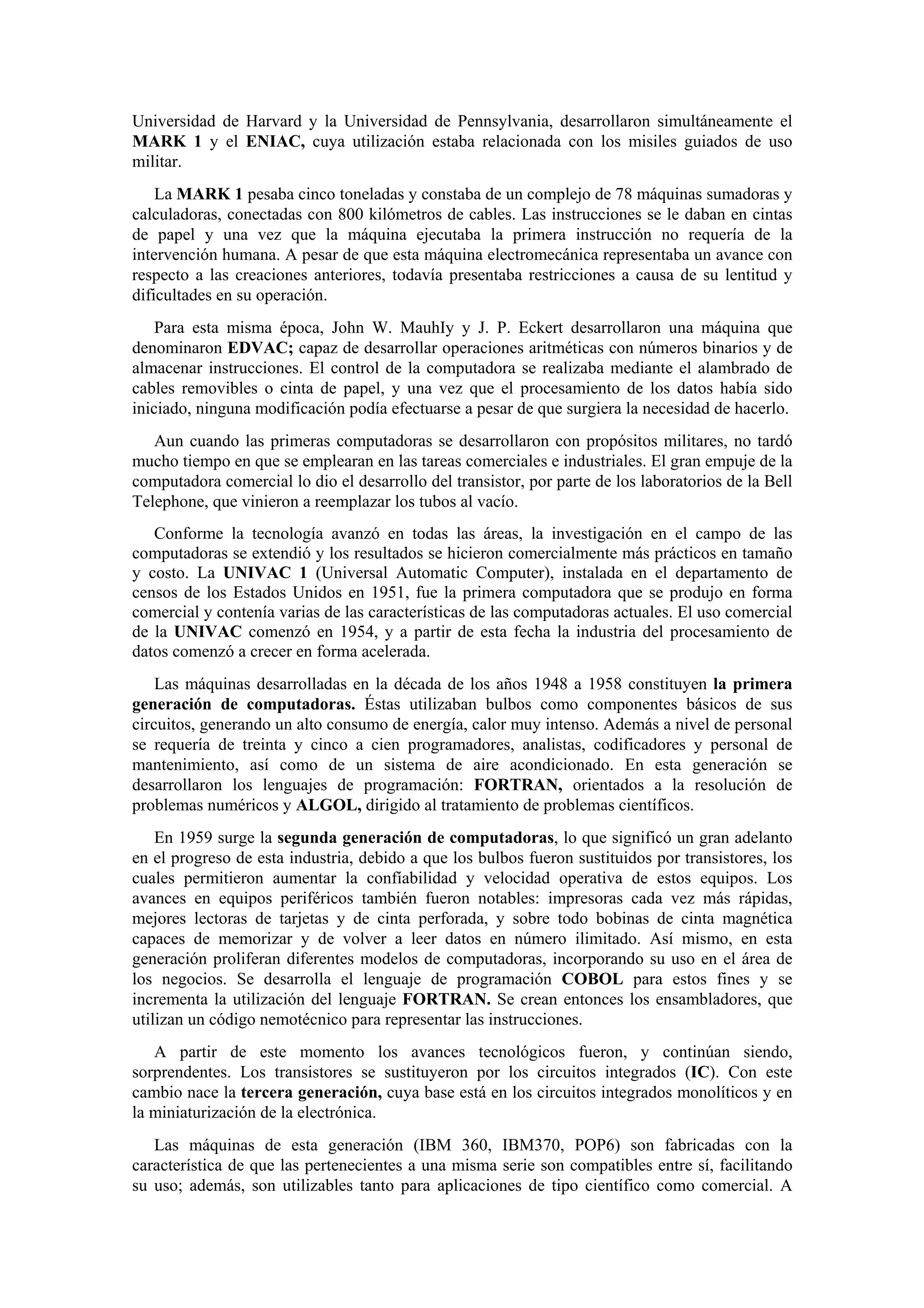 Universidad de Harvard y la Universidad de Pennsylvania, desarrollaron simultáneamente el
MARK 1 y el ENIAC, cuya utilización estaba relacionada con los misiles guiados de uso
militar.
La MARK 1 pesaba cinco toneladas y constaba de un complejo de 78 máquinas sumadoras y
calculadoras, conectadas con 800 kilómetros de cables. Las instrucciones se le daban en cintas
de papel y una vez que la máquina ejecutaba la primera instrucción no requería de la
intervención humana. A pesar de que esta máquina electromecánica representaba un avance con
respecto a las creaciones anteriores, todavía presentaba restricciones a causa de su lentitud y
dificultades en su operación.
Para esta misma época, John W. MauhIy y J. P. Eckert desarrollaron una máquina que
denominaron EDVAC; capaz de desarrollar operaciones aritméticas con números binarios y de
almacenar instrucciones. El control de la computadora se realizaba mediante el alambrado de
cables removibles o cinta de papel, y una vez que el procesamiento de los datos había sido
iniciado, ninguna modificación podía efectuarse a pesar de que surgiera la necesidad de hacerlo.
Aun cuando las primeras computadoras se desarrollaron con propósitos militares, no tardó
mucho tiempo en que se emplearan en las tareas comerciales e industriales. El gran empuje de la
computadora comercial lo dio el desarrollo del transistor, por parte de los laboratorios de la Bell
Telephone, que vinieron a reemplazar los tubos al vacío.
Conforme la tecnología avanzó en todas las áreas, la investigación en el campo de las
computadoras se extendió y los resultados se hicieron comercialmente más prácticos en tamaño
y costo. La UNIVAC 1 (Universal Automatic Computer), instalada en el departamento de
censos de los Estados Unidos en 1951, fue la primera computadora que se produjo en forma
comercial y contenía varias de las características de las computadoras actuales. El uso comercial
de la UNIVAC comenzó en 1954, y a partir de esta fecha la industria del procesamiento de
datos comenzó a crecer en forma acelerada.
Las máquinas desarrolladas en la década de los años 1948 a 1958 constituyen la primera
generación de computadoras. Éstas utilizaban bulbos como componentes básicos de sus
circuitos, generando un alto consumo de energía, calor muy intenso. Además a nivel de personal
se requería de treinta y cinco a cien programadores, analistas, codificadores y personal de
mantenimiento, así como de un sistema de aire acondicionado. En esta generación se
desarrollaron los lenguajes de programación: FORTRAN, orientados a la resolución de
problemas numéricos y ALGOL, dirigido al tratamiento de problemas científicos.
En 1959 surge la segunda generación de computadoras, lo que significó un gran adelanto
en el progreso de esta industria, debido a que los bulbos fueron sustituidos por transistores, los
cuales permitieron aumentar la confíabilidad y velocidad operativa de estos equipos. Los
avances en equipos periféricos también fueron notables: impresoras cada vez más rápidas,
mejores lectoras de tarjetas y de cinta perforada, y sobre todo bobinas de cinta magnética
capaces de memorizar y de volver a leer datos en número ilimitado. Así mismo, en esta
generación proliferan diferentes modelos de computadoras, incorporando su uso en el área de
los negocios. Se desarrolla el lenguaje de programación COBOL para estos fines y se
incrementa la utilización del lenguaje FORTRAN. Se crean entonces los ensambladores, que
utilizan un código nemotécnico para representar las instrucciones.
A partir de este momento los avances tecnológicos fueron, y continúan siendo,
sorprendentes. Los transistores se sustituyeron por los circuitos integrados (IC). Con este
cambio nace la tercera generación, cuya base está en los circuitos integrados monolíticos y en
la miniaturización de la electrónica.
Las máquinas de esta generación (IBM 360, IBM370, POP6) son fabricadas con la
característica de que las pertenecientes a una misma serie son compatibles entre sí, facilitando
su uso; además, son utilizables tanto para aplicaciones de tipo científico como comercial. A

 