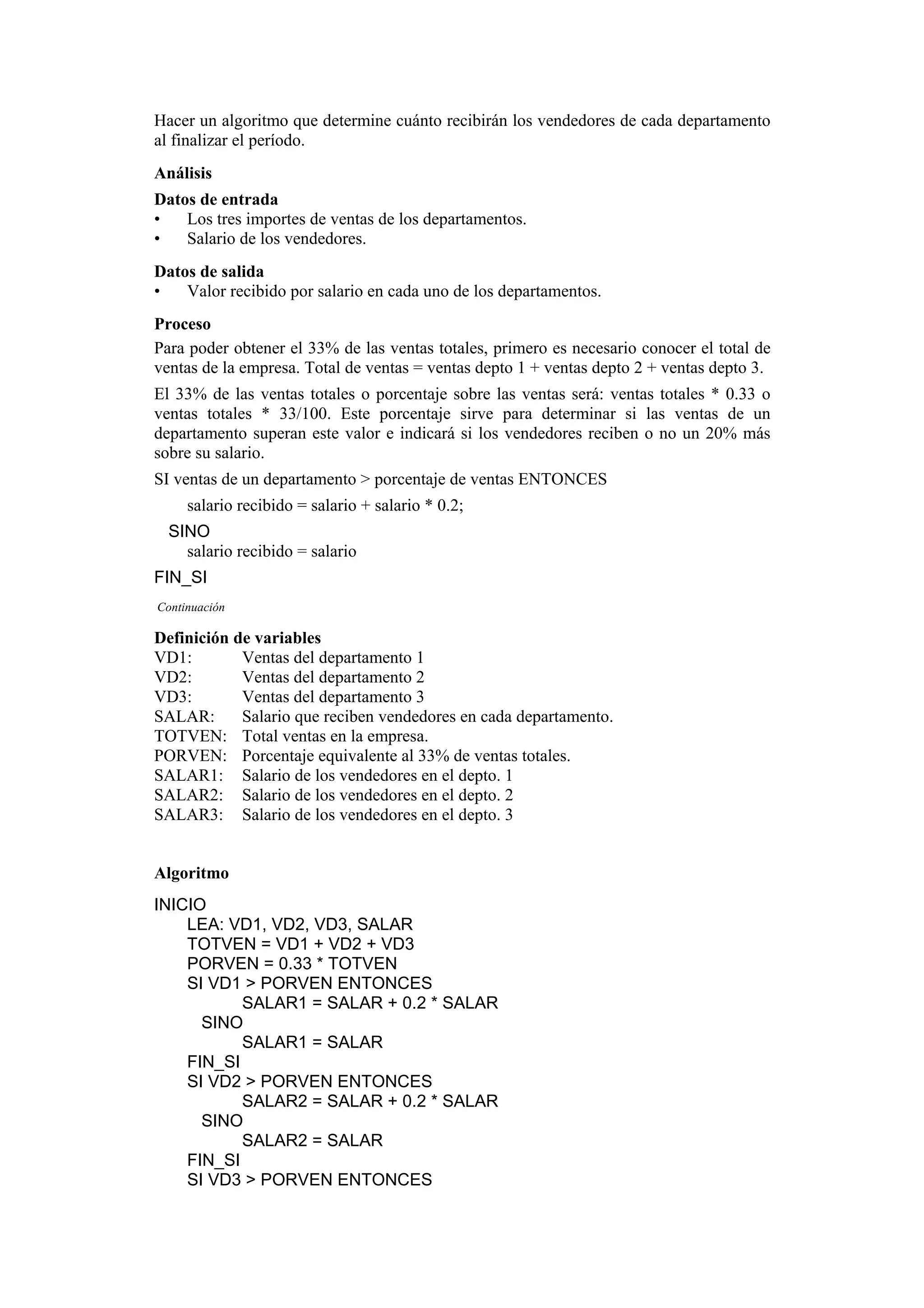 Hacer un algoritmo que determine cuánto recibirán los vendedores de cada departamento
al finalizar el período.
Análisis
Datos de entrada
•
Los tres importes de ventas de los departamentos.
•
Salario de los vendedores.
Datos de salida
•
Valor recibido por salario en cada uno de los departamentos.
Proceso
Para poder obtener el 33% de las ventas totales, primero es necesario conocer el total de
ventas de la empresa. Total de ventas = ventas depto 1 + ventas depto 2 + ventas depto 3.
El 33% de las ventas totales o porcentaje sobre las ventas será: ventas totales * 0.33 o
ventas totales * 33/100. Este porcentaje sirve para determinar si las ventas de un
departamento superan este valor e indicará si los vendedores reciben o no un 20% más
sobre su salario.
SI ventas de un departamento > porcentaje de ventas ENTONCES
salario recibido = salario + salario * 0.2;
SINO
salario recibido = salario
FIN_SI
Continuación

Definición de variables
VD1:
Ventas del departamento 1
VD2:
Ventas del departamento 2
VD3:
Ventas del departamento 3
SALAR:
Salario que reciben vendedores en cada departamento.
TOTVEN: Total ventas en la empresa.
PORVEN: Porcentaje equivalente al 33% de ventas totales.
SALAR1: Salario de los vendedores en el depto. 1
SALAR2: Salario de los vendedores en el depto. 2
SALAR3: Salario de los vendedores en el depto. 3

Algoritmo
INICIO
LEA: VD1, VD2, VD3, SALAR
TOTVEN = VD1 + VD2 + VD3
PORVEN = 0.33 * TOTVEN
SI VD1 > PORVEN ENTONCES
SALAR1 = SALAR + 0.2 * SALAR
SINO
SALAR1 = SALAR
FIN_SI
SI VD2 > PORVEN ENTONCES
SALAR2 = SALAR + 0.2 * SALAR
SINO
SALAR2 = SALAR
FIN_SI
SI VD3 > PORVEN ENTONCES

 