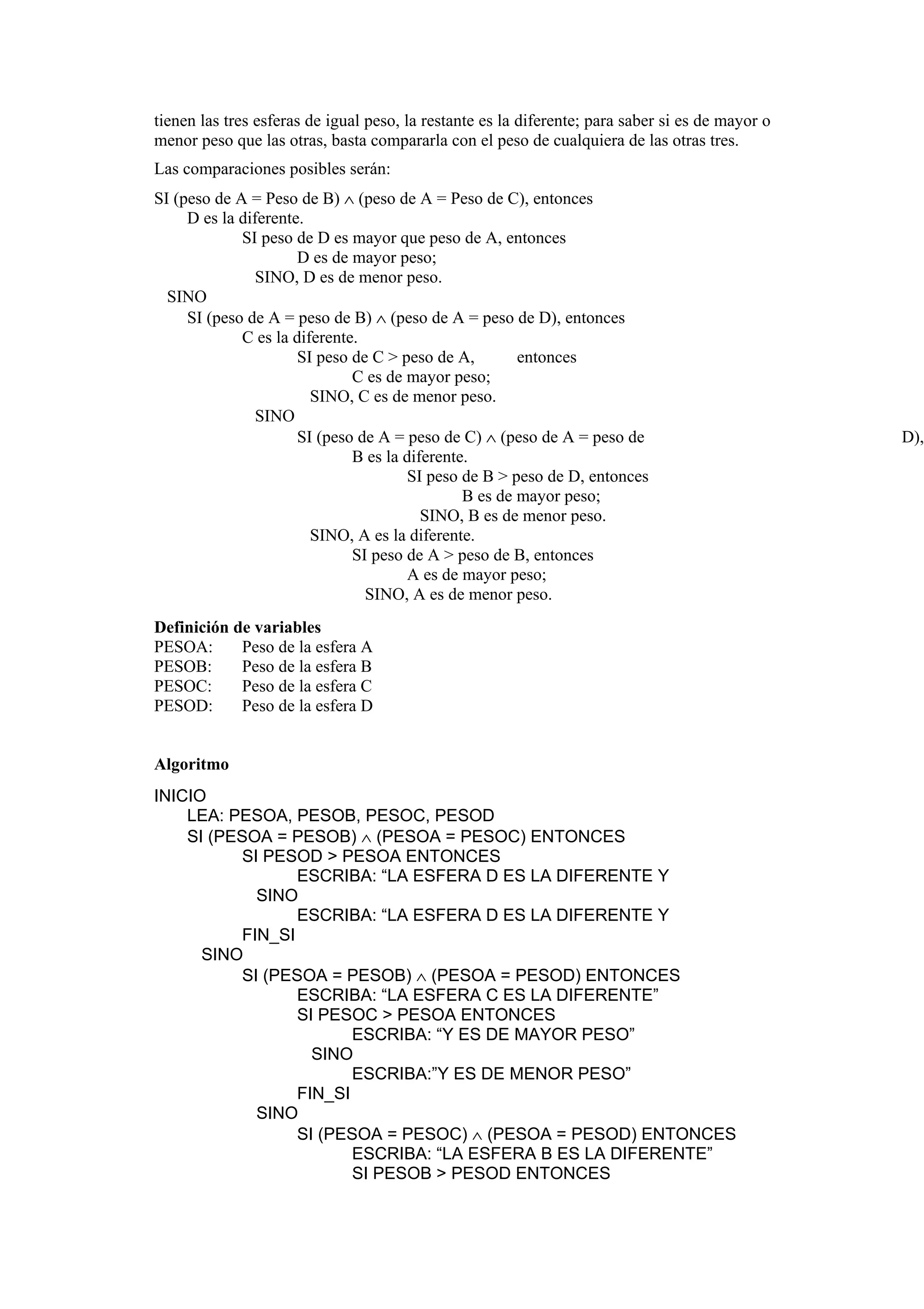 tienen las tres esferas de igual peso, la restante es la diferente; para saber si es de mayor o
menor peso que las otras, basta compararla con el peso de cualquiera de las otras tres.
Las comparaciones posibles serán:
SI (peso de A = Peso de B) ∧ (peso de A = Peso de C), entonces
D es la diferente.
SI peso de D es mayor que peso de A, entonces
D es de mayor peso;
SINO, D es de menor peso.
SINO
SI (peso de A = peso de B) ∧ (peso de A = peso de D), entonces
C es la diferente.
SI peso de C > peso de A,
entonces
C es de mayor peso;
SINO, C es de menor peso.
SINO
SI (peso de A = peso de C) ∧ (peso de A = peso de
B es la diferente.
SI peso de B > peso de D, entonces
B es de mayor peso;
SINO, B es de menor peso.
SINO, A es la diferente.
SI peso de A > peso de B, entonces
A es de mayor peso;
SINO, A es de menor peso.
Definición de variables
PESOA:
Peso de la esfera A
PESOB:
Peso de la esfera B
PESOC:
Peso de la esfera C
PESOD:
Peso de la esfera D

Algoritmo
INICIO
LEA: PESOA, PESOB, PESOC, PESOD
SI (PESOA = PESOB) ∧ (PESOA = PESOC) ENTONCES
SI PESOD > PESOA ENTONCES
ESCRIBA: “LA ESFERA D ES LA DIFERENTE Y
SINO
ESCRIBA: “LA ESFERA D ES LA DIFERENTE Y
FIN_SI
SINO
SI (PESOA = PESOB) ∧ (PESOA = PESOD) ENTONCES
ESCRIBA: “LA ESFERA C ES LA DIFERENTE”
SI PESOC > PESOA ENTONCES
ESCRIBA: “Y ES DE MAYOR PESO”
SINO
ESCRIBA:”Y ES DE MENOR PESO”
FIN_SI
SINO
SI (PESOA = PESOC) ∧ (PESOA = PESOD) ENTONCES
ESCRIBA: “LA ESFERA B ES LA DIFERENTE”
SI PESOB > PESOD ENTONCES

D),

 