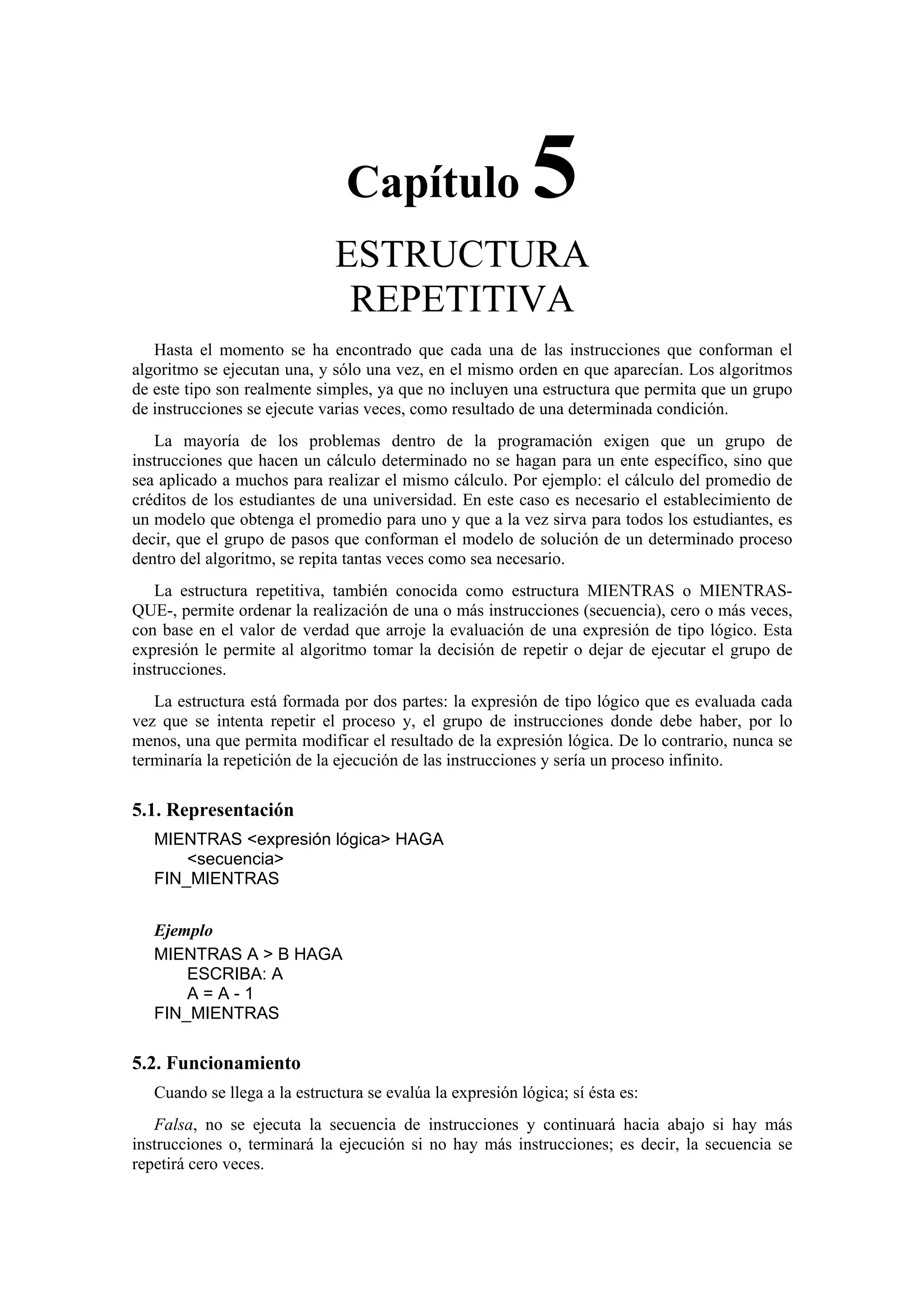 Capítulo

5

ESTRUCTURA
REPETITIVA
Hasta el momento se ha encontrado que cada una de las instrucciones que conforman el
algoritmo se ejecutan una, y sólo una vez, en el mismo orden en que aparecían. Los algoritmos
de este tipo son realmente simples, ya que no incluyen una estructura que permita que un grupo
de instrucciones se ejecute varias veces, como resultado de una determinada condición.
La mayoría de los problemas dentro de la programación exigen que un grupo de
instrucciones que hacen un cálculo determinado no se hagan para un ente específico, sino que
sea aplicado a muchos para realizar el mismo cálculo. Por ejemplo: el cálculo del promedio de
créditos de los estudiantes de una universidad. En este caso es necesario el establecimiento de
un modelo que obtenga el promedio para uno y que a la vez sirva para todos los estudiantes, es
decir, que el grupo de pasos que conforman el modelo de solución de un determinado proceso
dentro del algoritmo, se repita tantas veces como sea necesario.
La estructura repetitiva, también conocida como estructura MIENTRAS o MIENTRASQUE-, permite ordenar la realización de una o más instrucciones (secuencia), cero o más veces,
con base en el valor de verdad que arroje la evaluación de una expresión de tipo lógico. Esta
expresión le permite al algoritmo tomar la decisión de repetir o dejar de ejecutar el grupo de
instrucciones.
La estructura está formada por dos partes: la expresión de tipo lógico que es evaluada cada
vez que se intenta repetir el proceso y, el grupo de instrucciones donde debe haber, por lo
menos, una que permita modificar el resultado de la expresión lógica. De lo contrario, nunca se
terminaría la repetición de la ejecución de las instrucciones y sería un proceso infinito.

5.1. Representación
MIENTRAS <expresión lógica> HAGA
<secuencia>
FIN_MIENTRAS
Ejemplo
MIENTRAS A > B HAGA
ESCRIBA: A
A=A-1
FIN_MIENTRAS

5.2. Funcionamiento
Cuando se llega a la estructura se evalúa la expresión lógica; sí ésta es:
Falsa, no se ejecuta la secuencia de instrucciones y continuará hacia abajo si hay más
instrucciones o, terminará la ejecución si no hay más instrucciones; es decir, la secuencia se
repetirá cero veces.

 