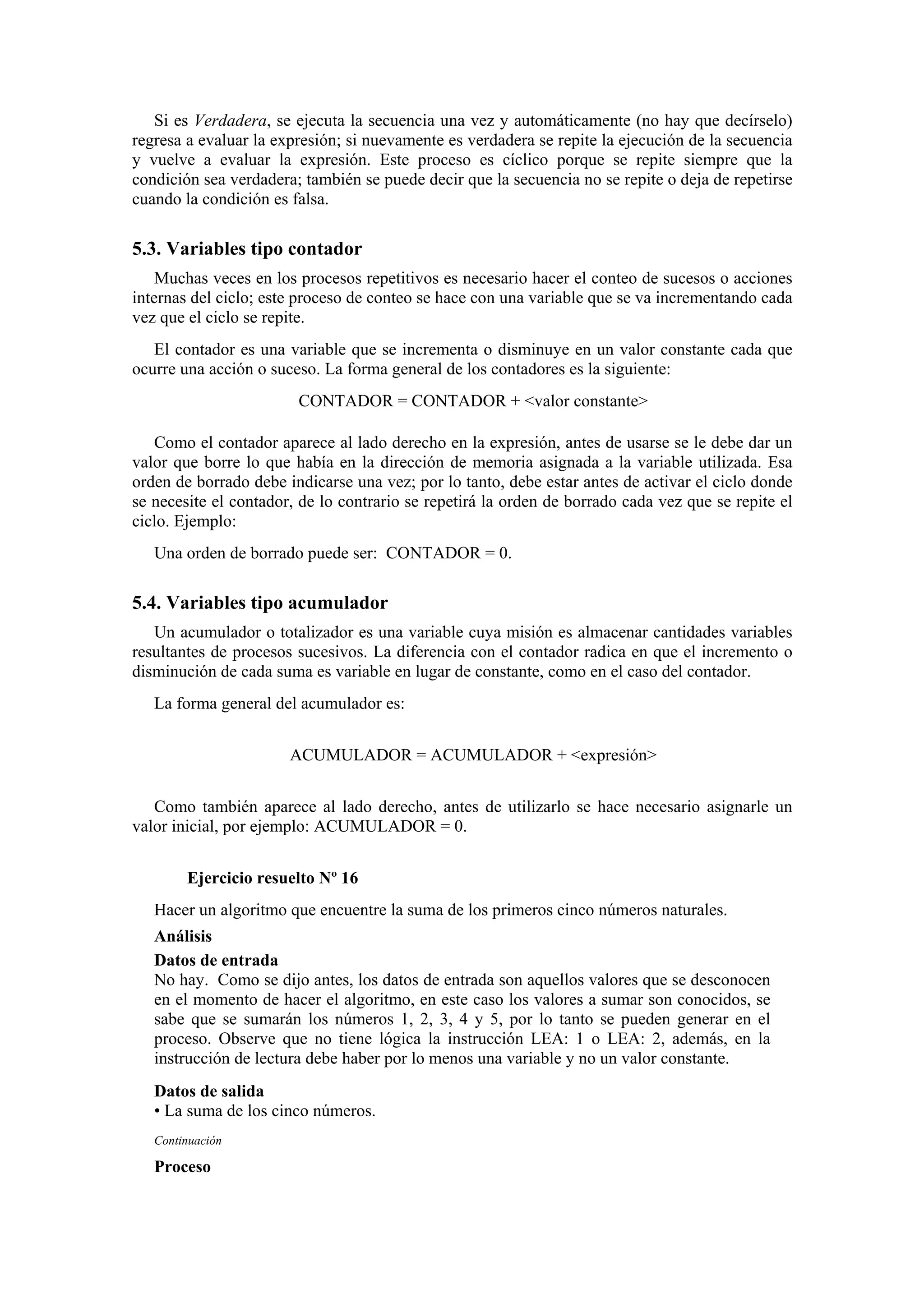 Si es Verdadera, se ejecuta la secuencia una vez y automáticamente (no hay que decírselo)
regresa a evaluar la expresión; si nuevamente es verdadera se repite la ejecución de la secuencia
y vuelve a evaluar la expresión. Este proceso es cíclico porque se repite siempre que la
condición sea verdadera; también se puede decir que la secuencia no se repite o deja de repetirse
cuando la condición es falsa.

5.3. Variables tipo contador
Muchas veces en los procesos repetitivos es necesario hacer el conteo de sucesos o acciones
internas del ciclo; este proceso de conteo se hace con una variable que se va incrementando cada
vez que el ciclo se repite.
El contador es una variable que se incrementa o disminuye en un valor constante cada que
ocurre una acción o suceso. La forma general de los contadores es la siguiente:
CONTADOR = CONTADOR + <valor constante>
Como el contador aparece al lado derecho en la expresión, antes de usarse se le debe dar un
valor que borre lo que había en la dirección de memoria asignada a la variable utilizada. Esa
orden de borrado debe indicarse una vez; por lo tanto, debe estar antes de activar el ciclo donde
se necesite el contador, de lo contrario se repetirá la orden de borrado cada vez que se repite el
ciclo. Ejemplo:
Una orden de borrado puede ser: CONTADOR = 0.

5.4. Variables tipo acumulador
Un acumulador o totalizador es una variable cuya misión es almacenar cantidades variables
resultantes de procesos sucesivos. La diferencia con el contador radica en que el incremento o
disminución de cada suma es variable en lugar de constante, como en el caso del contador.
La forma general del acumulador es:
ACUMULADOR = ACUMULADOR + <expresión>
Como también aparece al lado derecho, antes de utilizarlo se hace necesario asignarle un
valor inicial, por ejemplo: ACUMULADOR = 0.
Ejercicio resuelto Nº 16
Hacer un algoritmo que encuentre la suma de los primeros cinco números naturales.
Análisis
Datos de entrada
No hay. Como se dijo antes, los datos de entrada son aquellos valores que se desconocen
en el momento de hacer el algoritmo, en este caso los valores a sumar son conocidos, se
sabe que se sumarán los números 1, 2, 3, 4 y 5, por lo tanto se pueden generar en el
proceso. Observe que no tiene lógica la instrucción LEA: 1 o LEA: 2, además, en la
instrucción de lectura debe haber por lo menos una variable y no un valor constante.
Datos de salida
• La suma de los cinco números.
Continuación

Proceso

 