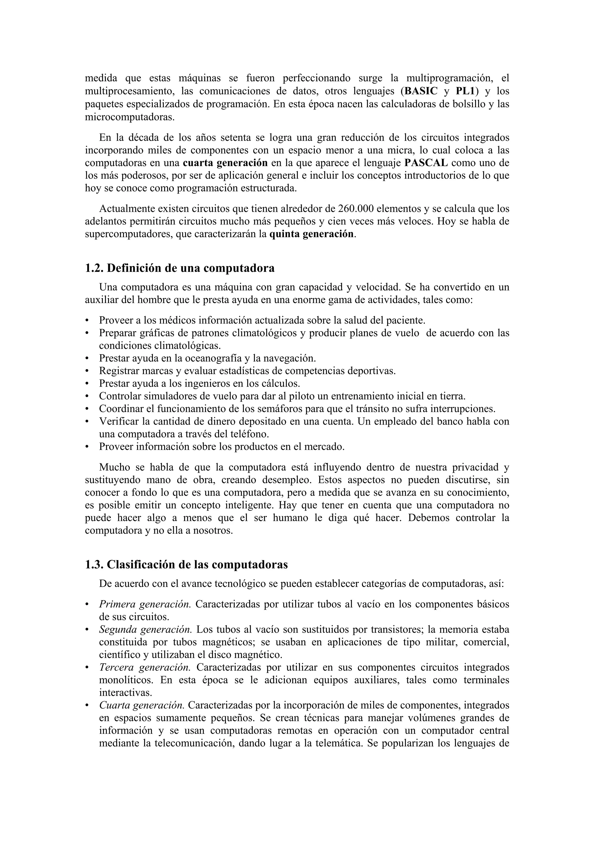 medida que estas máquinas se fueron perfeccionando surge la multiprogramación, el
multiprocesamiento, las comunicaciones de datos, otros lenguajes (BASIC y PL1) y los
paquetes especializados de programación. En esta época nacen las calculadoras de bolsillo y las
microcomputadoras.
En la década de los años setenta se logra una gran reducción de los circuitos integrados
incorporando miles de componentes con un espacio menor a una micra, lo cual coloca a las
computadoras en una cuarta generación en la que aparece el lenguaje PASCAL como uno de
los más poderosos, por ser de aplicación general e incluir los conceptos introductorios de lo que
hoy se conoce como programación estructurada.
Actualmente existen circuitos que tienen alrededor de 260.000 elementos y se calcula que los
adelantos permitirán circuitos mucho más pequeños y cien veces más veloces. Hoy se habla de
supercomputadores, que caracterizarán la quinta generación.

1.2. Definición de una computadora
Una computadora es una máquina con gran capacidad y velocidad. Se ha convertido en un
auxiliar del hombre que le presta ayuda en una enorme gama de actividades, tales como:
• Proveer a los médicos información actualizada sobre la salud del paciente.
• Preparar gráficas de patrones climatológicos y producir planes de vuelo de acuerdo con las
condiciones climatológicas.
• Prestar ayuda en la oceanografía y la navegación.
• Registrar marcas y evaluar estadísticas de competencias deportivas.
• Prestar ayuda a los ingenieros en los cálculos.
• Controlar simuladores de vuelo para dar al piloto un entrenamiento inicial en tierra.
• Coordinar el funcionamiento de los semáforos para que el tránsito no sufra interrupciones.
• Verificar la cantidad de dinero depositado en una cuenta. Un empleado del banco habla con
una computadora a través del teléfono.
• Proveer información sobre los productos en el mercado.
Mucho se habla de que la computadora está influyendo dentro de nuestra privacidad y
sustituyendo mano de obra, creando desempleo. Estos aspectos no pueden discutirse, sin
conocer a fondo lo que es una computadora, pero a medida que se avanza en su conocimiento,
es posible emitir un concepto inteligente. Hay que tener en cuenta que una computadora no
puede hacer algo a menos que el ser humano le diga qué hacer. Debemos controlar la
computadora y no ella a nosotros.

1.3. Clasificación de las computadoras
De acuerdo con el avance tecnológico se pueden establecer categorías de computadoras, así:
• Primera generación. Caracterizadas por utilizar tubos al vacío en los componentes básicos
de sus circuitos.
• Segunda generación. Los tubos al vacío son sustituidos por transistores; la memoria estaba
constituida por tubos magnéticos; se usaban en aplicaciones de tipo militar, comercial,
científico y utilizaban el disco magnético.
• Tercera generación. Caracterizadas por utilizar en sus componentes circuitos integrados
monolíticos. En esta época se le adicionan equipos auxiliares, tales como terminales
interactivas.
• Cuarta generación. Caracterizadas por la incorporación de miles de componentes, integrados
en espacios sumamente pequeños. Se crean técnicas para manejar volúmenes grandes de
información y se usan computadoras remotas en operación con un computador central
mediante la telecomunicación, dando lugar a la telemática. Se popularizan los lenguajes de

 