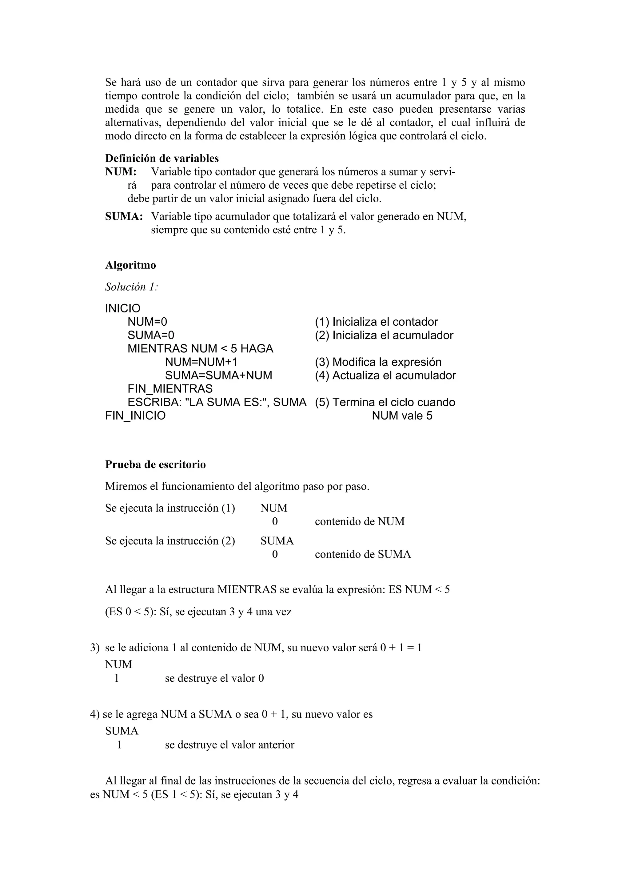 Se hará uso de un contador que sirva para generar los números entre 1 y 5 y al mismo
tiempo controle la condición del ciclo; también se usará un acumulador para que, en la
medida que se genere un valor, lo totalice. En este caso pueden presentarse varias
alternativas, dependiendo del valor inicial que se le dé al contador, el cual influirá de
modo directo en la forma de establecer la expresión lógica que controlará el ciclo.
Definición de variables
NUM: Variable tipo contador que generará los números a sumar y servirá para controlar el número de veces que debe repetirse el ciclo;
debe partir de un valor inicial asignado fuera del ciclo.
SUMA: Variable tipo acumulador que totalizará el valor generado en NUM,
siempre que su contenido esté entre 1 y 5.
Algoritmo
Solución 1:
INICIO
NUM=0
SUMA=0
MIENTRAS NUM < 5 HAGA
NUM=NUM+1
SUMA=SUMA+NUM
FIN_MIENTRAS
ESCRIBA: "LA SUMA ES:", SUMA
FIN_INICIO

(1) Inicializa el contador
(2) Inicializa el acumulador
(3) Modifica la expresión
(4) Actualiza el acumulador
(5) Termina el ciclo cuando
NUM vale 5

Prueba de escritorio
Miremos el funcionamiento del algoritmo paso por paso.
Se ejecuta la instrucción (1)
Se ejecuta la instrucción (2)

NUM
0

contenido de NUM

SUMA
0

contenido de SUMA

Al llegar a la estructura MIENTRAS se evalúa la expresión: ES NUM < 5
(ES 0 < 5): Sí, se ejecutan 3 y 4 una vez
3) se le adiciona 1 al contenido de NUM, su nuevo valor será 0 + 1 = 1
NUM
1
se destruye el valor 0
4) se le agrega NUM a SUMA o sea 0 + 1, su nuevo valor es
SUMA
1
se destruye el valor anterior
Al llegar al final de las instrucciones de la secuencia del ciclo, regresa a evaluar la condición:
es NUM < 5 (ES 1 < 5): Sí, se ejecutan 3 y 4

 