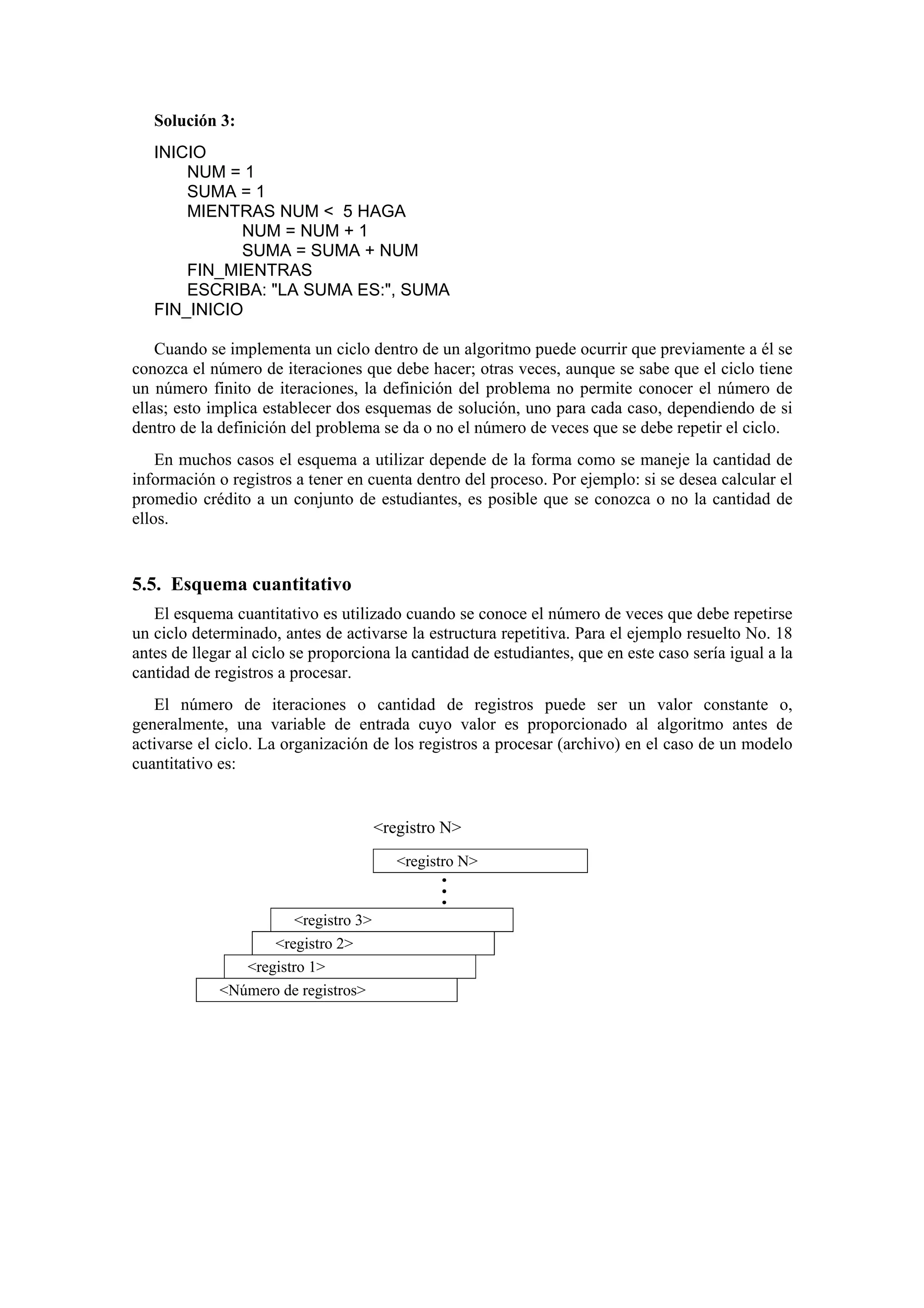 Solución 3:
INICIO
NUM = 1
SUMA = 1
MIENTRAS NUM < 5 HAGA
NUM = NUM + 1
SUMA = SUMA + NUM
FIN_MIENTRAS
ESCRIBA: "LA SUMA ES:", SUMA
FIN_INICIO
Cuando se implementa un ciclo dentro de un algoritmo puede ocurrir que previamente a él se
conozca el número de iteraciones que debe hacer; otras veces, aunque se sabe que el ciclo tiene
un número finito de iteraciones, la definición del problema no permite conocer el número de
ellas; esto implica establecer dos esquemas de solución, uno para cada caso, dependiendo de si
dentro de la definición del problema se da o no el número de veces que se debe repetir el ciclo.
En muchos casos el esquema a utilizar depende de la forma como se maneje la cantidad de
información o registros a tener en cuenta dentro del proceso. Por ejemplo: si se desea calcular el
promedio crédito a un conjunto de estudiantes, es posible que se conozca o no la cantidad de
ellos.

5.5. Esquema cuantitativo
El esquema cuantitativo es utilizado cuando se conoce el número de veces que debe repetirse
un ciclo determinado, antes de activarse la estructura repetitiva. Para el ejemplo resuelto No. 18
antes de llegar al ciclo se proporciona la cantidad de estudiantes, que en este caso sería igual a la
cantidad de registros a procesar.
El número de iteraciones o cantidad de registros puede ser un valor constante o,
generalmente, una variable de entrada cuyo valor es proporcionado al algoritmo antes de
activarse el ciclo. La organización de los registros a procesar (archivo) en el caso de un modelo
cuantitativo es:

<registro N>
<registro N>
•
•
•

<registro 3>
<registro 2>
<registro 1>
<Número de registros>

 
