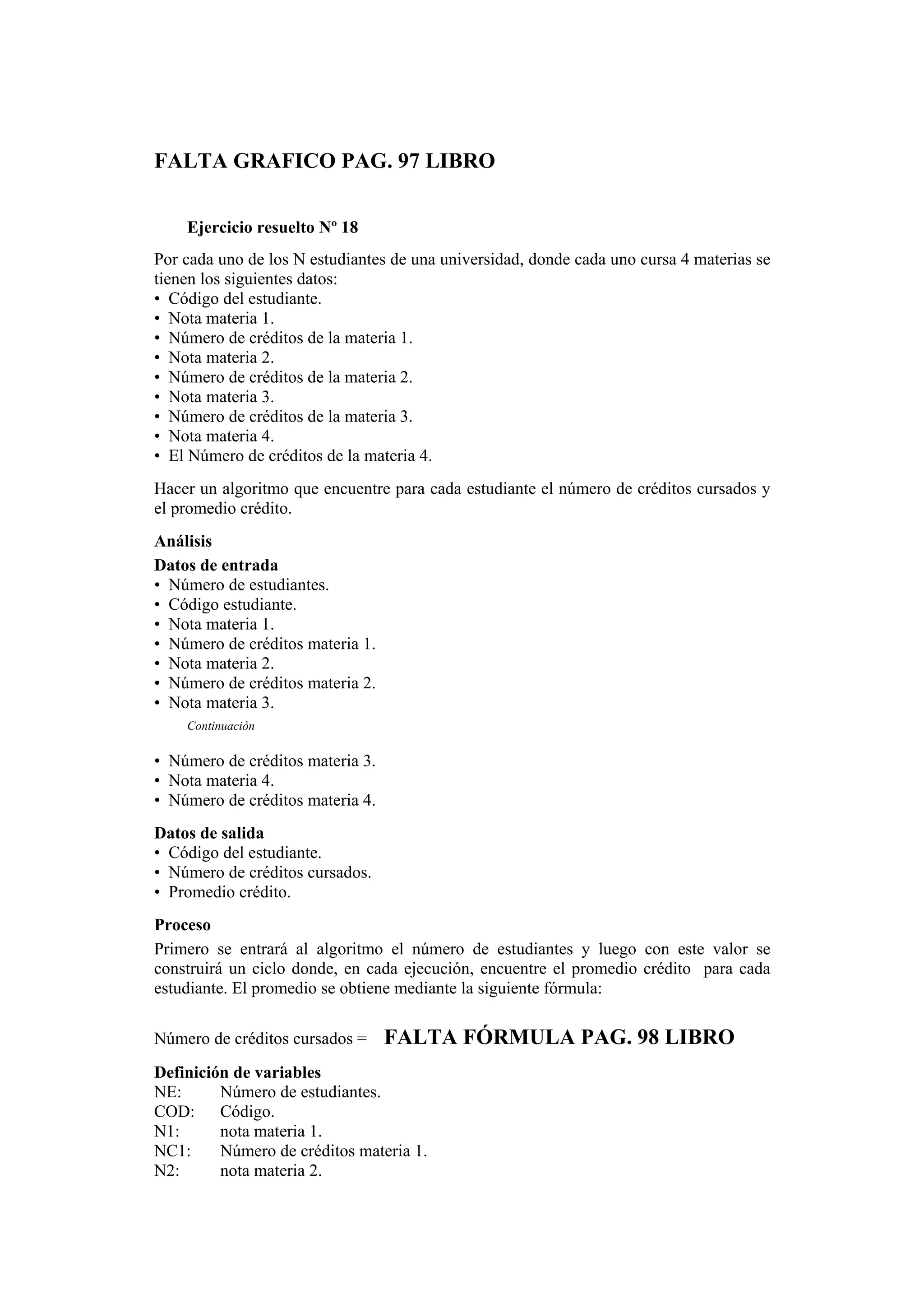 FALTA GRAFICO PAG. 97 LIBRO
Ejercicio resuelto Nº 18
Por cada uno de los N estudiantes de una universidad, donde cada uno cursa 4 materias se
tienen los siguientes datos:
• Código del estudiante.
• Nota materia 1.
• Número de créditos de la materia 1.
• Nota materia 2.
• Número de créditos de la materia 2.
• Nota materia 3.
• Número de créditos de la materia 3.
• Nota materia 4.
• El Número de créditos de la materia 4.
Hacer un algoritmo que encuentre para cada estudiante el número de créditos cursados y
el promedio crédito.
Análisis
Datos de entrada
• Número de estudiantes.
• Código estudiante.
• Nota materia 1.
• Número de créditos materia 1.
• Nota materia 2.
• Número de créditos materia 2.
• Nota materia 3.
Continuaciòn

• Número de créditos materia 3.
• Nota materia 4.
• Número de créditos materia 4.
Datos de salida
• Código del estudiante.
• Número de créditos cursados.
• Promedio crédito.
Proceso
Primero se entrará al algoritmo el número de estudiantes y luego con este valor se
construirá un ciclo donde, en cada ejecución, encuentre el promedio crédito para cada
estudiante. El promedio se obtiene mediante la siguiente fórmula:
Número de créditos cursados =

FALTA FÓRMULA PAG. 98 LIBRO

Definición de variables
NE:
Número de estudiantes.
COD: Código.
N1:
nota materia 1.
NC1:
Número de créditos materia 1.
N2:
nota materia 2.

 