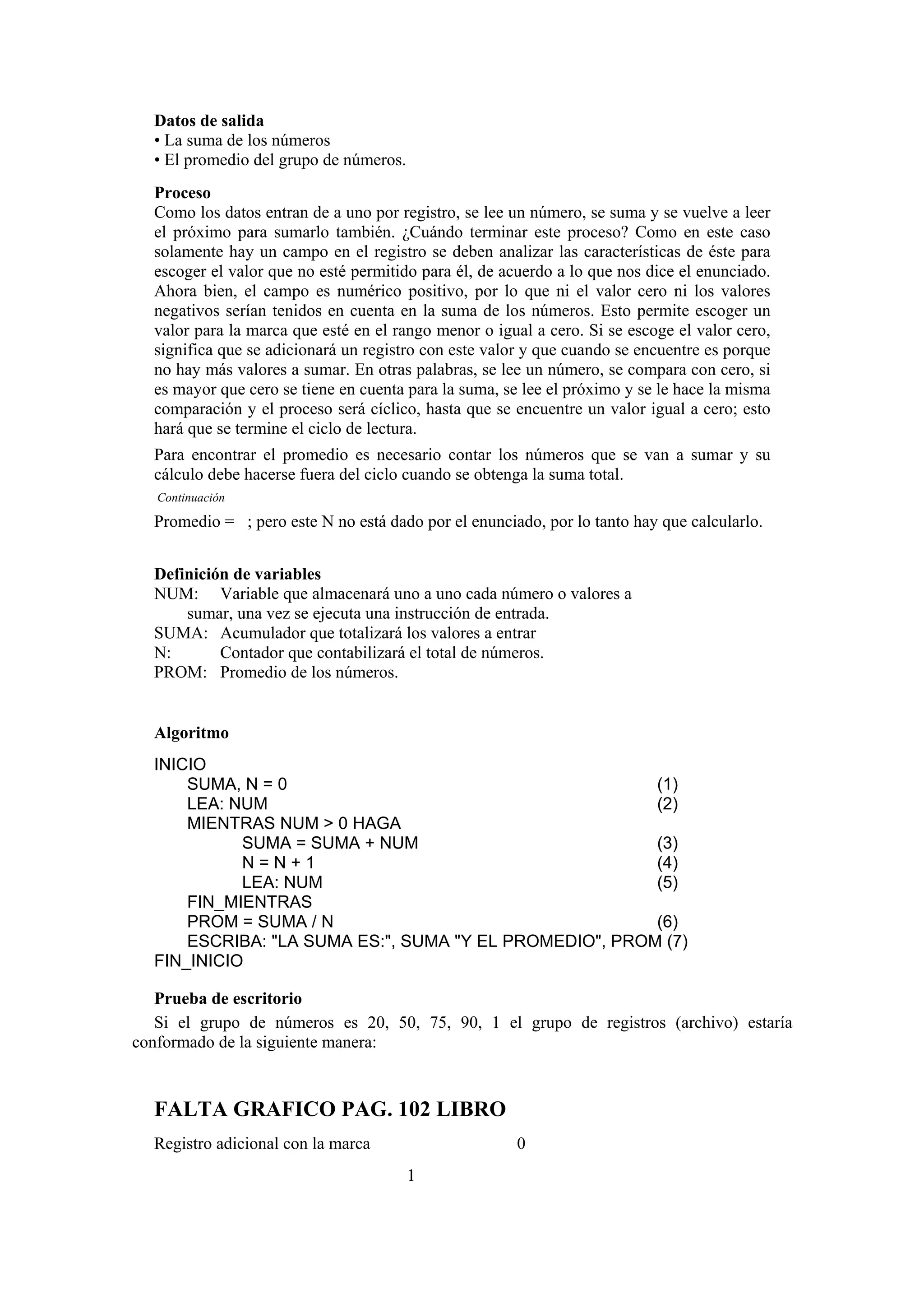 Datos de salida
• La suma de los números
• El promedio del grupo de números.
Proceso
Como los datos entran de a uno por registro, se lee un número, se suma y se vuelve a leer
el próximo para sumarlo también. ¿Cuándo terminar este proceso? Como en este caso
solamente hay un campo en el registro se deben analizar las características de éste para
escoger el valor que no esté permitido para él, de acuerdo a lo que nos dice el enunciado.
Ahora bien, el campo es numérico positivo, por lo que ni el valor cero ni los valores
negativos serían tenidos en cuenta en la suma de los números. Esto permite escoger un
valor para la marca que esté en el rango menor o igual a cero. Si se escoge el valor cero,
significa que se adicionará un registro con este valor y que cuando se encuentre es porque
no hay más valores a sumar. En otras palabras, se lee un número, se compara con cero, si
es mayor que cero se tiene en cuenta para la suma, se lee el próximo y se le hace la misma
comparación y el proceso será cíclico, hasta que se encuentre un valor igual a cero; esto
hará que se termine el ciclo de lectura.
Para encontrar el promedio es necesario contar los números que se van a sumar y su
cálculo debe hacerse fuera del ciclo cuando se obtenga la suma total.
Continuación

Promedio = ; pero este N no está dado por el enunciado, por lo tanto hay que calcularlo.
Definición de variables
NUM: Variable que almacenará uno a uno cada número o valores a
sumar, una vez se ejecuta una instrucción de entrada.
SUMA: Acumulador que totalizará los valores a entrar
N:
Contador que contabilizará el total de números.
PROM: Promedio de los números.

Algoritmo
INICIO
SUMA, N = 0
(1)
LEA: NUM
(2)
MIENTRAS NUM > 0 HAGA
SUMA = SUMA + NUM
(3)
N=N+1
(4)
LEA: NUM
(5)
FIN_MIENTRAS
PROM = SUMA / N
(6)
ESCRIBA: "LA SUMA ES:", SUMA "Y EL PROMEDIO", PROM (7)
FIN_INICIO
Prueba de escritorio
Si el grupo de números es 20, 50, 75, 90, 1 el grupo de registros (archivo) estaría
conformado de la siguiente manera:

FALTA GRAFICO PAG. 102 LIBRO
Registro adicional con la marca

0
1

 