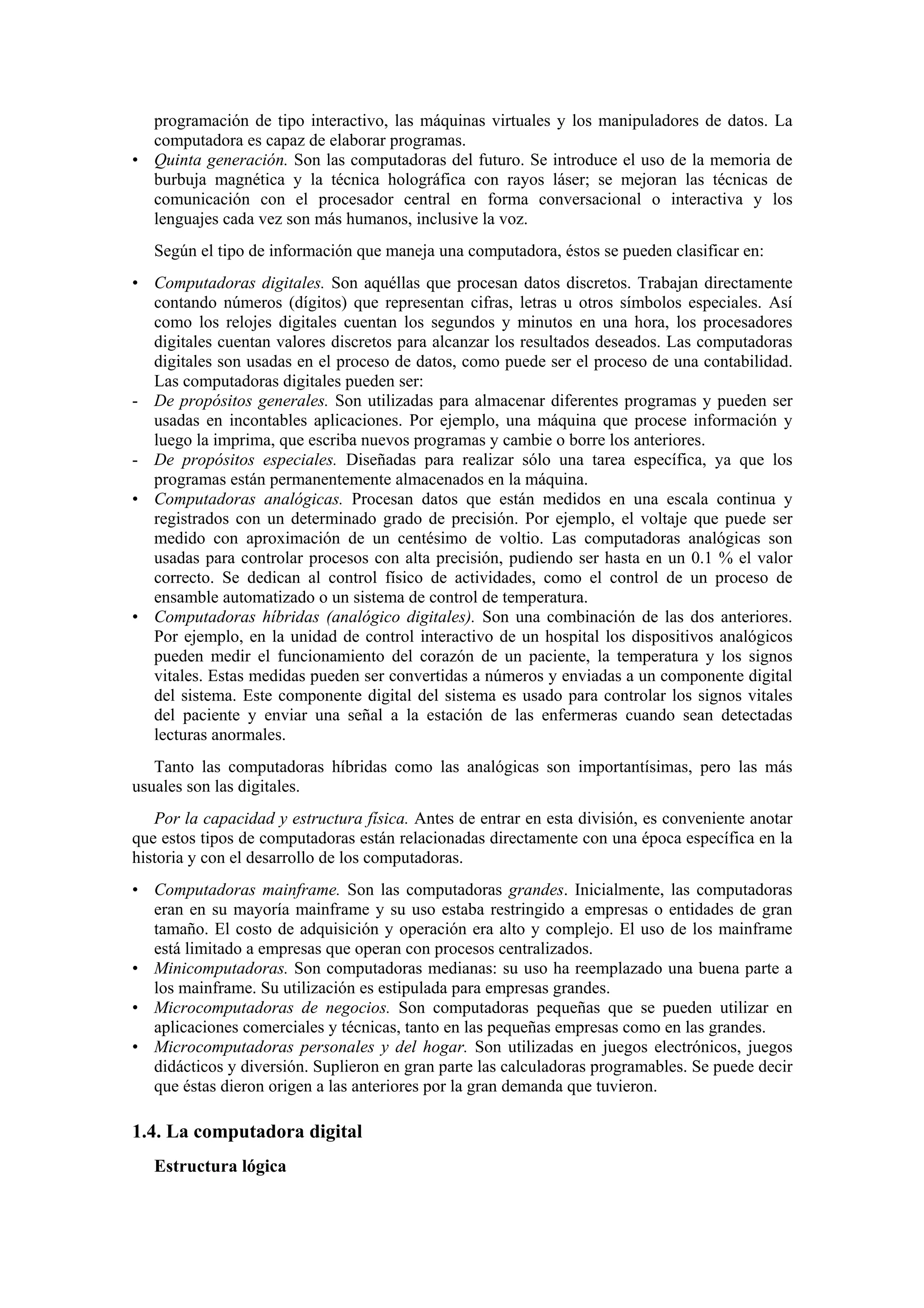 programación de tipo interactivo, las máquinas virtuales y los manipuladores de datos. La
computadora es capaz de elaborar programas.
• Quinta generación. Son las computadoras del futuro. Se introduce el uso de la memoria de
burbuja magnética y la técnica holográfica con rayos láser; se mejoran las técnicas de
comunicación con el procesador central en forma conversacional o interactiva y los
lenguajes cada vez son más humanos, inclusive la voz.
Según el tipo de información que maneja una computadora, éstos se pueden clasificar en:
• Computadoras digitales. Son aquéllas que procesan datos discretos. Trabajan directamente
contando números (dígitos) que representan cifras, letras u otros símbolos especiales. Así
como los relojes digitales cuentan los segundos y minutos en una hora, los procesadores
digitales cuentan valores discretos para alcanzar los resultados deseados. Las computadoras
digitales son usadas en el proceso de datos, como puede ser el proceso de una contabilidad.
Las computadoras digitales pueden ser:
- De propósitos generales. Son utilizadas para almacenar diferentes programas y pueden ser
usadas en incontables aplicaciones. Por ejemplo, una máquina que procese información y
luego la imprima, que escriba nuevos programas y cambie o borre los anteriores.
- De propósitos especiales. Diseñadas para realizar sólo una tarea específica, ya que los
programas están permanentemente almacenados en la máquina.
• Computadoras analógicas. Procesan datos que están medidos en una escala continua y
registrados con un determinado grado de precisión. Por ejemplo, el voltaje que puede ser
medido con aproximación de un centésimo de voltio. Las computadoras analógicas son
usadas para controlar procesos con alta precisión, pudiendo ser hasta en un 0.1 % el valor
correcto. Se dedican al control físico de actividades, como el control de un proceso de
ensamble automatizado o un sistema de control de temperatura.
• Computadoras híbridas (analógico digitales). Son una combinación de las dos anteriores.
Por ejemplo, en la unidad de control interactivo de un hospital los dispositivos analógicos
pueden medir el funcionamiento del corazón de un paciente, la temperatura y los signos
vitales. Estas medidas pueden ser convertidas a números y enviadas a un componente digital
del sistema. Este componente digital del sistema es usado para controlar los signos vitales
del paciente y enviar una señal a la estación de las enfermeras cuando sean detectadas
lecturas anormales.
Tanto las computadoras híbridas como las analógicas son importantísimas, pero las más
usuales son las digitales.
Por la capacidad y estructura física. Antes de entrar en esta división, es conveniente anotar
que estos tipos de computadoras están relacionadas directamente con una época específica en la
historia y con el desarrollo de los computadoras.
• Computadoras mainframe. Son las computadoras grandes. Inicialmente, las computadoras
eran en su mayoría mainframe y su uso estaba restringido a empresas o entidades de gran
tamaño. El costo de adquisición y operación era alto y complejo. El uso de los mainframe
está limitado a empresas que operan con procesos centralizados.
• Minicomputadoras. Son computadoras medianas: su uso ha reemplazado una buena parte a
los mainframe. Su utilización es estipulada para empresas grandes.
• Microcomputadoras de negocios. Son computadoras pequeñas que se pueden utilizar en
aplicaciones comerciales y técnicas, tanto en las pequeñas empresas como en las grandes.
• Microcomputadoras personales y del hogar. Son utilizadas en juegos electrónicos, juegos
didácticos y diversión. Suplieron en gran parte las calculadoras programables. Se puede decir
que éstas dieron origen a las anteriores por la gran demanda que tuvieron.

1.4. La computadora digital
Estructura lógica

 