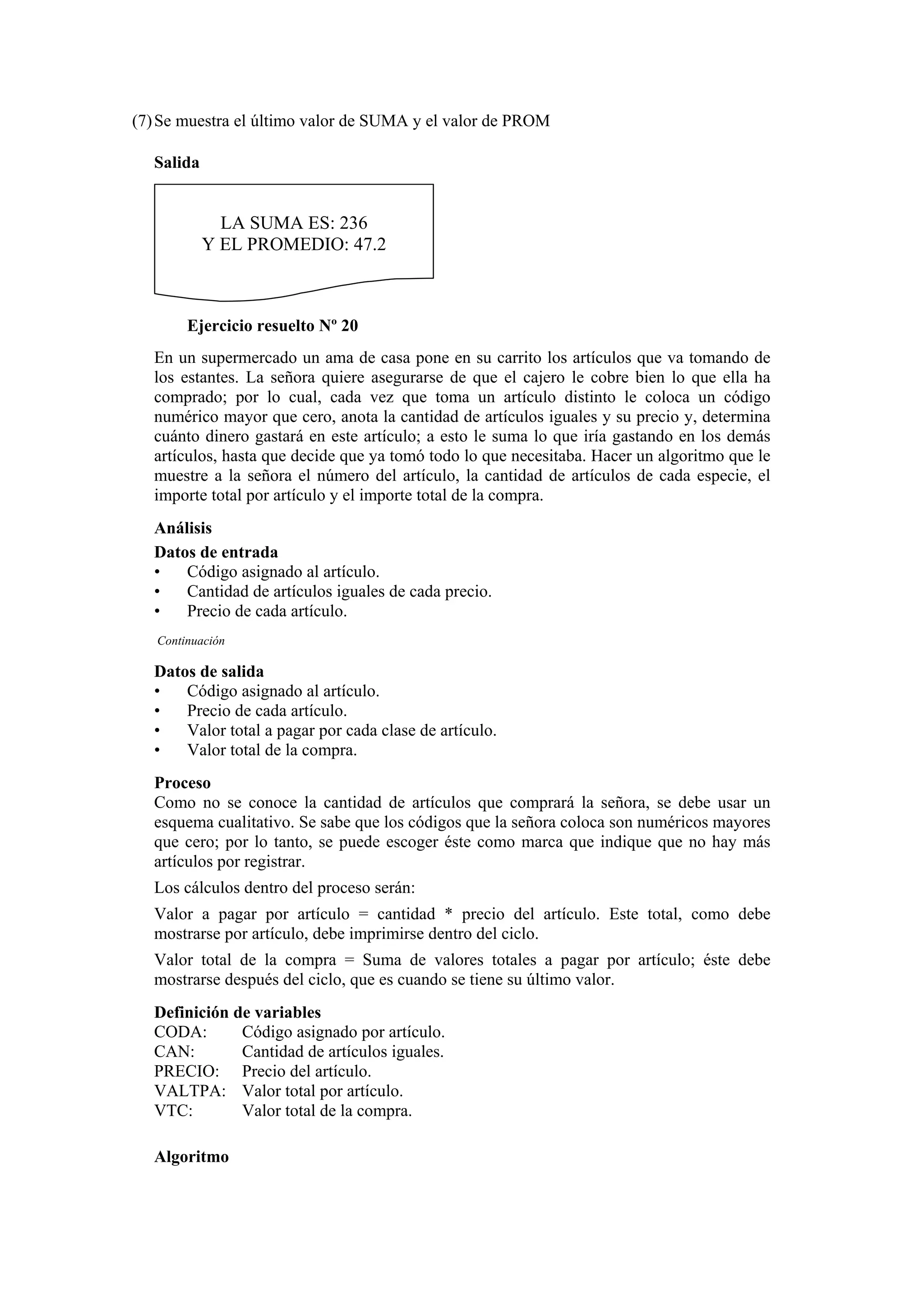 (7) Se muestra el último valor de SUMA y el valor de PROM
Salida

LA SUMA ES: 236
Y EL PROMEDIO: 47.2

Ejercicio resuelto Nº 20
En un supermercado un ama de casa pone en su carrito los artículos que va tomando de
los estantes. La señora quiere asegurarse de que el cajero le cobre bien lo que ella ha
comprado; por lo cual, cada vez que toma un artículo distinto le coloca un código
numérico mayor que cero, anota la cantidad de artículos iguales y su precio y, determina
cuánto dinero gastará en este artículo; a esto le suma lo que iría gastando en los demás
artículos, hasta que decide que ya tomó todo lo que necesitaba. Hacer un algoritmo que le
muestre a la señora el número del artículo, la cantidad de artículos de cada especie, el
importe total por artículo y el importe total de la compra.
Análisis
Datos de entrada
•
Código asignado al artículo.
•
Cantidad de artículos iguales de cada precio.
•
Precio de cada artículo.
Continuación

Datos de salida
•
Código asignado al artículo.
•
Precio de cada artículo.
•
Valor total a pagar por cada clase de artículo.
•
Valor total de la compra.
Proceso
Como no se conoce la cantidad de artículos que comprará la señora, se debe usar un
esquema cualitativo. Se sabe que los códigos que la señora coloca son numéricos mayores
que cero; por lo tanto, se puede escoger éste como marca que indique que no hay más
artículos por registrar.
Los cálculos dentro del proceso serán:
Valor a pagar por artículo = cantidad * precio del artículo. Este total, como debe
mostrarse por artículo, debe imprimirse dentro del ciclo.
Valor total de la compra = Suma de valores totales a pagar por artículo; éste debe
mostrarse después del ciclo, que es cuando se tiene su último valor.
Definición de variables
CODA:
Código asignado por artículo.
CAN:
Cantidad de artículos iguales.
PRECIO: Precio del artículo.
VALTPA: Valor total por artículo.
VTC:
Valor total de la compra.
Algoritmo

 