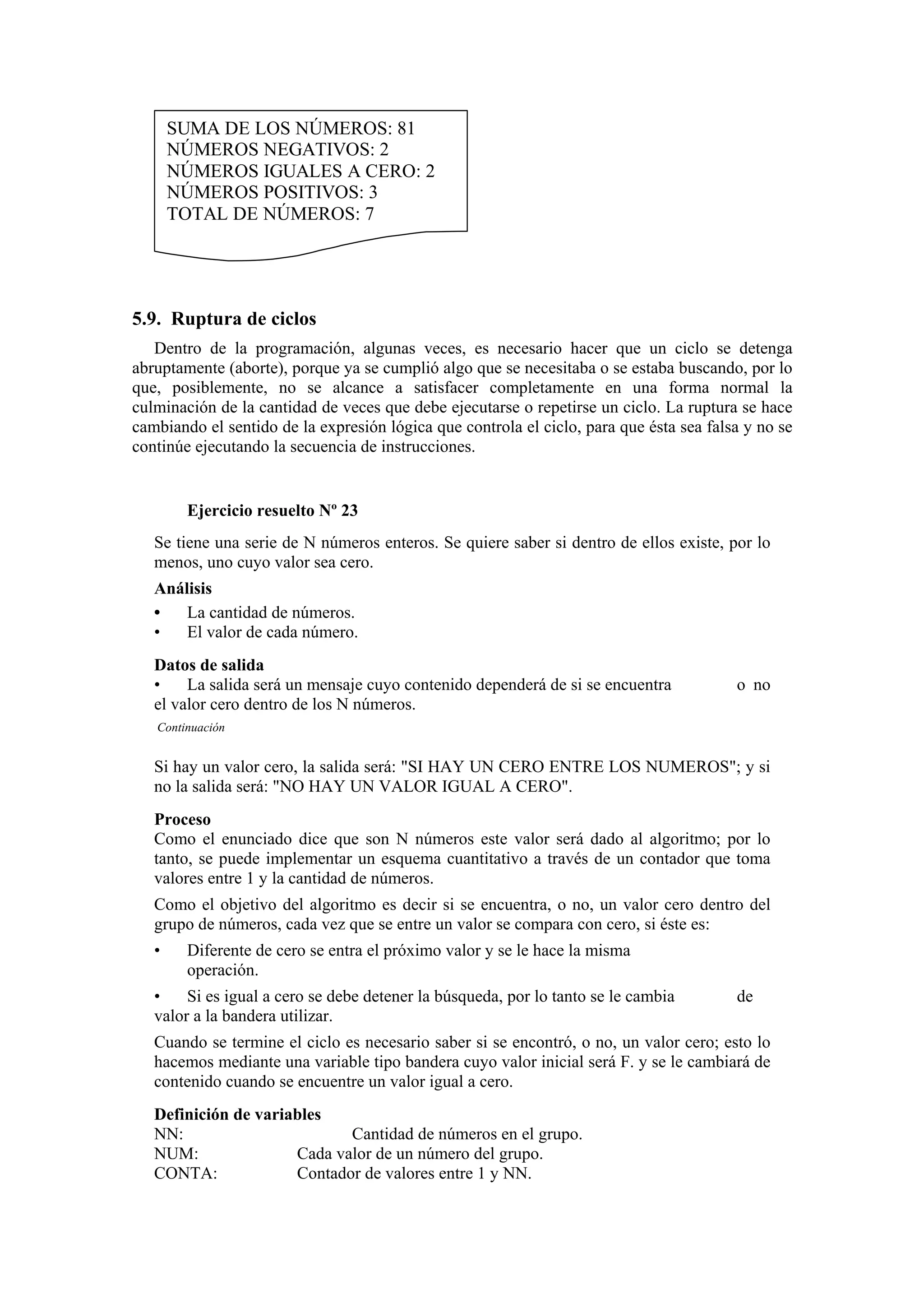 SUMA DE LOS NÚMEROS: 81
NÚMEROS NEGATIVOS: 2
NÚMEROS IGUALES A CERO: 2
NÚMEROS POSITIVOS: 3
TOTAL DE NÚMEROS: 7

5.9. Ruptura de ciclos
Dentro de la programación, algunas veces, es necesario hacer que un ciclo se detenga
abruptamente (aborte), porque ya se cumplió algo que se necesitaba o se estaba buscando, por lo
que, posiblemente, no se alcance a satisfacer completamente en una forma normal la
culminación de la cantidad de veces que debe ejecutarse o repetirse un ciclo. La ruptura se hace
cambiando el sentido de la expresión lógica que controla el ciclo, para que ésta sea falsa y no se
continúe ejecutando la secuencia de instrucciones.

Ejercicio resuelto Nº 23
Se tiene una serie de N números enteros. Se quiere saber si dentro de ellos existe, por lo
menos, uno cuyo valor sea cero.
Análisis
•
La cantidad de números.
•
El valor de cada número.
Datos de salida
•
La salida será un mensaje cuyo contenido dependerá de si se encuentra
el valor cero dentro de los N números.

o no

Continuación

Si hay un valor cero, la salida será: "SI HAY UN CERO ENTRE LOS NUMEROS"; y si
no la salida será: "NO HAY UN VALOR IGUAL A CERO".
Proceso
Como el enunciado dice que son N números este valor será dado al algoritmo; por lo
tanto, se puede implementar un esquema cuantitativo a través de un contador que toma
valores entre 1 y la cantidad de números.
Como el objetivo del algoritmo es decir si se encuentra, o no, un valor cero dentro del
grupo de números, cada vez que se entre un valor se compara con cero, si éste es:
•

Diferente de cero se entra el próximo valor y se le hace la misma
operación.

•
Si es igual a cero se debe detener la búsqueda, por lo tanto se le cambia
valor a la bandera utilizar.

de

Cuando se termine el ciclo es necesario saber si se encontró, o no, un valor cero; esto lo
hacemos mediante una variable tipo bandera cuyo valor inicial será F. y se le cambiará de
contenido cuando se encuentre un valor igual a cero.
Definición de variables
NN:
Cantidad de números en el grupo.
NUM:
Cada valor de un número del grupo.
CONTA:
Contador de valores entre 1 y NN.

 