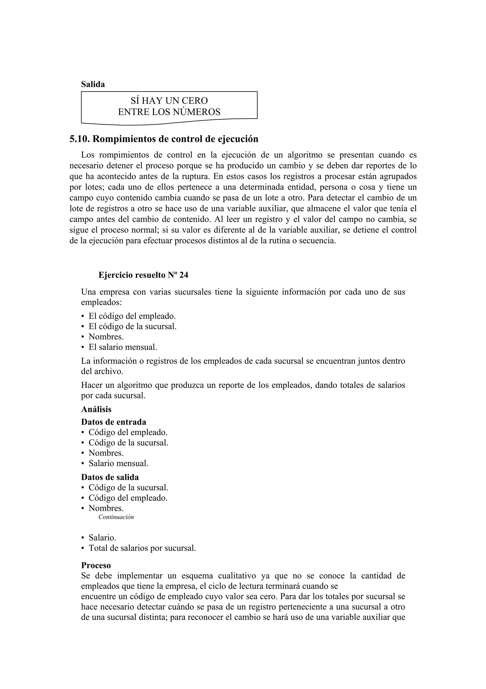 Salida

SÍ HAY UN CERO
ENTRE LOS NÚMEROS

5.10. Rompimientos de control de ejecución
Los rompimientos de control en la ejecución de un algoritmo se presentan cuando es
necesario detener el proceso porque se ha producido un cambio y se deben dar reportes de lo
que ha acontecido antes de la ruptura. En estos casos los registros a procesar están agrupados
por lotes; cada uno de ellos pertenece a una determinada entidad, persona o cosa y tiene un
campo cuyo contenido cambia cuando se pasa de un lote a otro. Para detectar el cambio de un
lote de registros a otro se hace uso de una variable auxiliar, que almacene el valor que tenía el
campo antes del cambio de contenido. Al leer un registro y el valor del campo no cambia, se
sigue el proceso normal; si su valor es diferente al de la variable auxiliar, se detiene el control
de la ejecución para efectuar procesos distintos al de la rutina o secuencia.

Ejercicio resuelto Nº 24
Una empresa con varias sucursales tiene la siguiente información por cada uno de sus
empleados:
•
•
•
•

El código del empleado.
El código de la sucursal.
Nombres.
El salario mensual.

La información o registros de los empleados de cada sucursal se encuentran juntos dentro
del archivo.
Hacer un algoritmo que produzca un reporte de los empleados, dando totales de salarios
por cada sucursal.
Análisis
Datos de entrada
• Código del empleado.
• Código de la sucursal.
• Nombres.
• Salario mensual.
Datos de salida
• Código de la sucursal.
• Código del empleado.
• Nombres.
Continuación

• Salario.
• Total de salarios por sucursal.
Proceso
Se debe implementar un esquema cualitativo ya que no se conoce la cantidad de
empleados que tiene la empresa, el ciclo de lectura terminará cuando se
encuentre un código de empleado cuyo valor sea cero. Para dar los totales por sucursal se
hace necesario detectar cuándo se pasa de un registro perteneciente a una sucursal a otro
de una sucursal distinta; para reconocer el cambio se hará uso de una variable auxiliar que

 