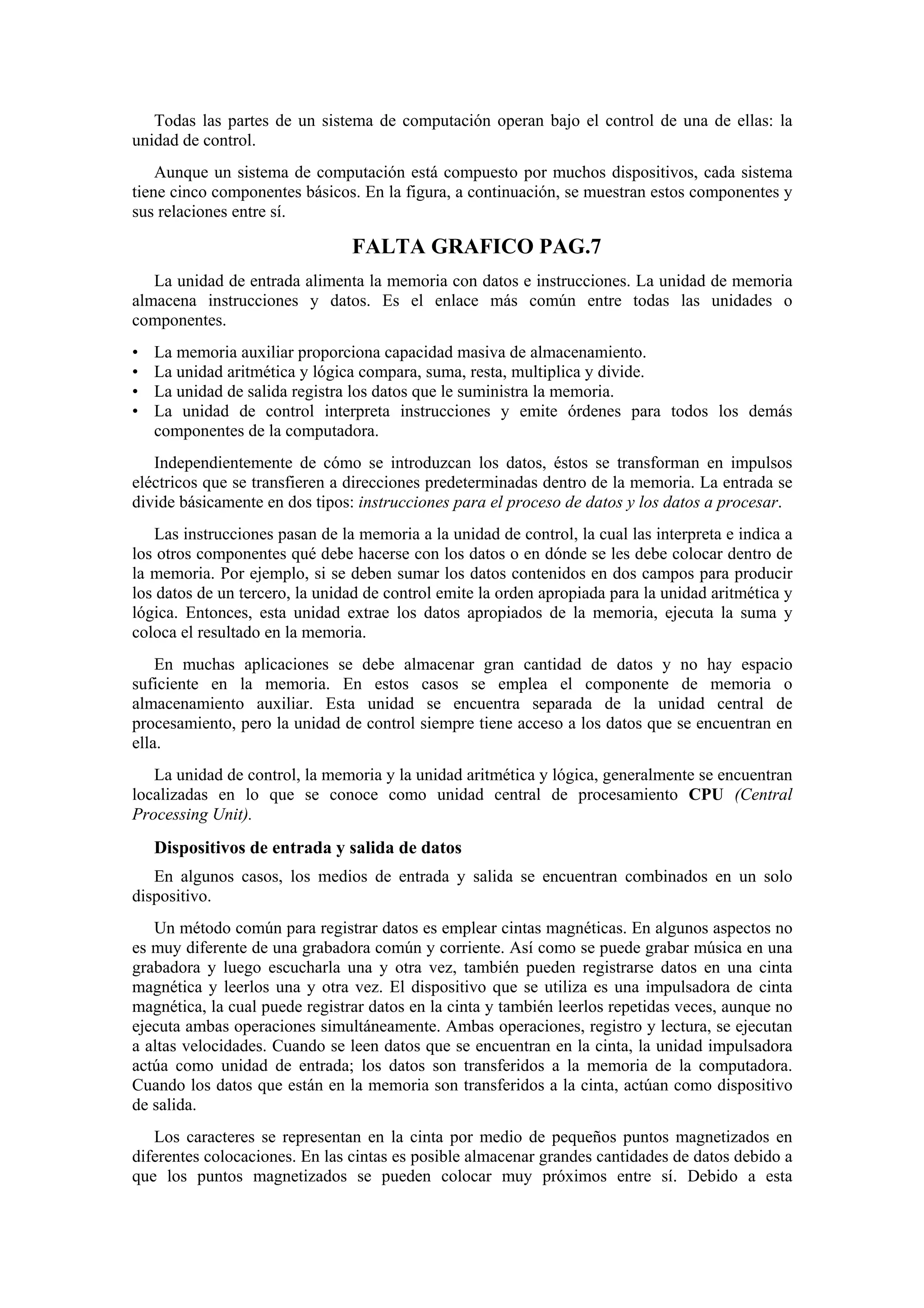 Todas las partes de un sistema de computación operan bajo el control de una de ellas: la
unidad de control.
Aunque un sistema de computación está compuesto por muchos dispositivos, cada sistema
tiene cinco componentes básicos. En la figura, a continuación, se muestran estos componentes y
sus relaciones entre sí.

FALTA GRAFICO PAG.7
La unidad de entrada alimenta la memoria con datos e instrucciones. La unidad de memoria
almacena instrucciones y datos. Es el enlace más común entre todas las unidades o
componentes.
•
•
•
•

La memoria auxiliar proporciona capacidad masiva de almacenamiento.
La unidad aritmética y lógica compara, suma, resta, multiplica y divide.
La unidad de salida registra los datos que le suministra la memoria.
La unidad de control interpreta instrucciones y emite órdenes para todos los demás
componentes de la computadora.

Independientemente de cómo se introduzcan los datos, éstos se transforman en impulsos
eléctricos que se transfieren a direcciones predeterminadas dentro de la memoria. La entrada se
divide básicamente en dos tipos: instrucciones para el proceso de datos y los datos a procesar.
Las instrucciones pasan de la memoria a la unidad de control, la cual las interpreta e indica a
los otros componentes qué debe hacerse con los datos o en dónde se les debe colocar dentro de
la memoria. Por ejemplo, si se deben sumar los datos contenidos en dos campos para producir
los datos de un tercero, la unidad de control emite la orden apropiada para la unidad aritmética y
lógica. Entonces, esta unidad extrae los datos apropiados de la memoria, ejecuta la suma y
coloca el resultado en la memoria.
En muchas aplicaciones se debe almacenar gran cantidad de datos y no hay espacio
suficiente en la memoria. En estos casos se emplea el componente de memoria o
almacenamiento auxiliar. Esta unidad se encuentra separada de la unidad central de
procesamiento, pero la unidad de control siempre tiene acceso a los datos que se encuentran en
ella.
La unidad de control, la memoria y la unidad aritmética y lógica, generalmente se encuentran
localizadas en lo que se conoce como unidad central de procesamiento CPU (Central
Processing Unit).

Dispositivos de entrada y salida de datos
En algunos casos, los medios de entrada y salida se encuentran combinados en un solo
dispositivo.
Un método común para registrar datos es emplear cintas magnéticas. En algunos aspectos no
es muy diferente de una grabadora común y corriente. Así como se puede grabar música en una
grabadora y luego escucharla una y otra vez, también pueden registrarse datos en una cinta
magnética y leerlos una y otra vez. El dispositivo que se utiliza es una impulsadora de cinta
magnética, la cual puede registrar datos en la cinta y también leerlos repetidas veces, aunque no
ejecuta ambas operaciones simultáneamente. Ambas operaciones, registro y lectura, se ejecutan
a altas velocidades. Cuando se leen datos que se encuentran en la cinta, la unidad impulsadora
actúa como unidad de entrada; los datos son transferidos a la memoria de la computadora.
Cuando los datos que están en la memoria son transferidos a la cinta, actúan como dispositivo
de salida.
Los caracteres se representan en la cinta por medio de pequeños puntos magnetizados en
diferentes colocaciones. En las cintas es posible almacenar grandes cantidades de datos debido a
que los puntos magnetizados se pueden colocar muy próximos entre sí. Debido a esta

 