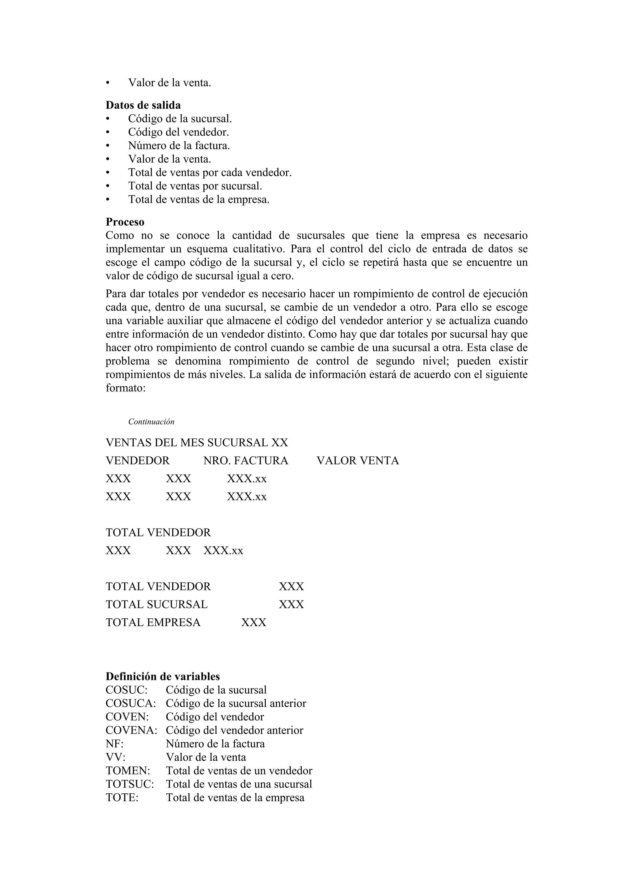 •

Valor de la venta.

Datos de salida
•
Código de la sucursal.
•
Código del vendedor.
•
Número de la factura.
•
Valor de la venta.
•
Total de ventas por cada vendedor.
•
Total de ventas por sucursal.
•
Total de ventas de la empresa.
Proceso
Como no se conoce la cantidad de sucursales que tiene la empresa es necesario
implementar un esquema cualitativo. Para el control del ciclo de entrada de datos se
escoge el campo código de la sucursal y, el ciclo se repetirá hasta que se encuentre un
valor de código de sucursal igual a cero.
Para dar totales por vendedor es necesario hacer un rompimiento de control de ejecución
cada que, dentro de una sucursal, se cambie de un vendedor a otro. Para ello se escoge
una variable auxiliar que almacene el código del vendedor anterior y se actualiza cuando
entre información de un vendedor distinto. Como hay que dar totales por sucursal hay que
hacer otro rompimiento de control cuando se cambie de una sucursal a otra. Esta clase de
problema se denomina rompimiento de control de segundo nivel; pueden existir
rompimientos de más niveles. La salida de información estará de acuerdo con el siguiente
formato:
Continuación

VENTAS DEL MES SUCURSAL XX
VENDEDOR

NRO. FACTURA

XXX

XXX

XXX.xx

XXX

XXX

XXX.xx

TOTAL VENDEDOR
XXX

XXX

XXX.xx

TOTAL VENDEDOR

XXX

TOTAL SUCURSAL

XXX

TOTAL EMPRESA

XXX

Definición de variables
COSUC:
Código de la sucursal
COSUCA: Código de la sucursal anterior
COVEN: Código del vendedor
COVENA: Código del vendedor anterior
NF:
Número de la factura
VV:
Valor de la venta
TOMEN: Total de ventas de un vendedor
TOTSUC: Total de ventas de una sucursal
TOTE:
Total de ventas de la empresa

VALOR VENTA

 