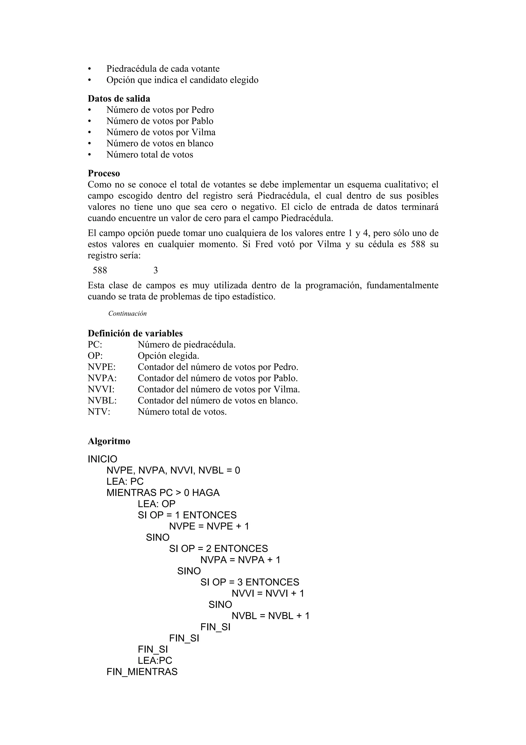 •
•

Piedracédula de cada votante
Opción que indica el candidato elegido

Datos de salida
•
Número de votos por Pedro
•
Número de votos por Pablo
•
Número de votos por Vilma
•
Número de votos en blanco
•
Número total de votos
Proceso
Como no se conoce el total de votantes se debe implementar un esquema cualitativo; el
campo escogido dentro del registro será Piedracédula, el cual dentro de sus posibles
valores no tiene uno que sea cero o negativo. El ciclo de entrada de datos terminará
cuando encuentre un valor de cero para el campo Piedracédula.
El campo opción puede tomar uno cualquiera de los valores entre 1 y 4, pero sólo uno de
estos valores en cualquier momento. Si Fred votó por Vilma y su cédula es 588 su
registro sería:
588

3

Esta clase de campos es muy utilizada dentro de la programación, fundamentalmente
cuando se trata de problemas de tipo estadístico.
Continuación

Definición de variables
PC:
Número de piedracédula.
OP:
Opción elegida.
NVPE:
Contador del número de votos por Pedro.
NVPA:
Contador del número de votos por Pablo.
NVVI:
Contador del número de votos por Vilma.
NVBL:
Contador del número de votos en blanco.
NTV:
Número total de votos.
Algoritmo
INICIO
NVPE, NVPA, NVVI, NVBL = 0
LEA: PC
MIENTRAS PC > 0 HAGA
LEA: OP
SI OP = 1 ENTONCES
NVPE = NVPE + 1
SINO
SI OP = 2 ENTONCES
NVPA = NVPA + 1
SINO
SI OP = 3 ENTONCES
NVVI = NVVI + 1
SINO
NVBL = NVBL + 1
FIN_SI
FIN_SI
FIN_SI
LEA:PC
FIN_MIENTRAS

 