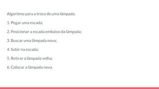 Algoritmo para a troca de uma lâmpada.
1. Pegar uma escada;
2. Posicionar a escada embaixo da lâmpada;
3. Buscar uma lâmpada nova;
4. Subir na escada;
5. Retirar a lâmpada velha;
6. Colocar a lâmpada nova.
 