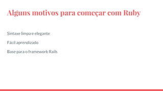 Alguns motivos para começar com Ruby
Sintaxe limpa e elegante
Fácil aprendizado
Base para o framework Rails
 