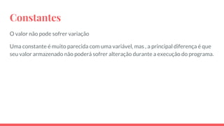 Constantes
O valor não pode sofrer variação
Uma constante é muito parecida com uma variável, mas , a principal diferença é que
seu valor armazenado não poderá sofrer alteração durante a execução do programa.
 