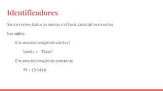 Identificadores
São os nomes dados as nossas variáveis, constantes e outros
Exemplos:
Em uma declaração de variável
banda = “Oasis”
Em uma declaração de constante
PI = 13.1416
 