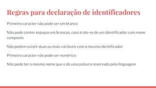 Regras para declaração de identificadores
Primeiro caracter não pode ser em branco
Não pode conter espaços em brancos, caso trate-se de um identificador com nome
composto
Não podem existir duas ou mais variáveis com o mesmo identificador
Primeiro caracter não pode ser numérico
Não pode ter o mesmo nome que o de uma palavra reservada pela linguagem
 