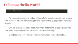 O famoso ‘hello World’
Para executarmos nosso código feito em Ruby, precisamos criar um arquivo
com extensão .rb e no terminal digitarmos o comando ruby seguido do nome do
arquivo.
Crie um arquivo chamado hello_world.rb e no terminal execute o seguinte
comando: ruby hello_world.rb para ver a saída do seu código
O método puts serve para exibir um determinado conteúdo em tela.
 