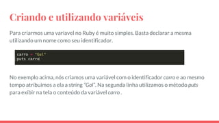 Criando e utilizando variáveis
Para criarmos uma variavel no Ruby é muito simples. Basta declarar a mesma
utilizando um nome como seu identificador.
No exemplo acima, nós criamos uma variável com o identificador carro e ao mesmo
tempo atríbuimos a ela a string “Gol”. Na segunda linha utilizamos o método puts
para exibir na tela o conteúdo da variável carro .
 