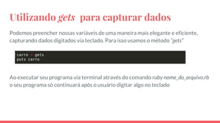 Utilizando gets para capturar dados
Podemos preencher nossas variáveis de uma maneira mais elegante e eficiente,
capturando dados digitados via teclado. Para isso usamos o método “gets”
Ao executar seu programa via terminal através do comando ruby nome_do_arquivo.rb
o seu programa só continuará após o usuário digitar algo no teclado
 