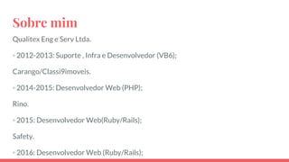 Sobre mim
Qualitex Eng e Serv Ltda.
◦ 2012-2013: Suporte , Infra e Desenvolvedor (VB6);
Carango/Classi9imoveis.
◦ 2014-2015: Desenvolvedor Web (PHP);
Rino.
◦ 2015: Desenvolvedor Web(Ruby/Rails);
Safety.
◦ 2016: Desenvolvedor Web (Ruby/Rails);
 