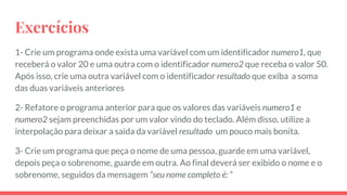 Exercícios
1- Crie um programa onde exista uma variável com um identificador numero1, que
receberá o valor 20 e uma outra com o identificador numero2 que receba o valor 50.
Após isso, crie uma outra variável com o identificador resultado que exiba a soma
das duas variáveis anteriores
2- Refatore o programa anterior para que os valores das variáveis numero1 e
numero2 sejam preenchidas por um valor vindo do teclado. Além disso, utilize a
interpolação para deixar a saida da variável resultado um pouco mais bonita.
3- Crie um programa que peça o nome de uma pessoa, guarde em uma variável,
depois peça o sobrenome, guarde em outra. Ao final deverá ser exibido o nome e o
sobrenome, seguidos da mensagem “seu nome completo é: “
 