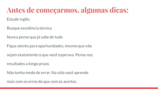 Antes de começarmos, algumas dicas:
Estude inglês
Busque excelência técnica
Nunca pense que já sabe de tudo
Fique atento para oportunidades, mesmo que não
sejam exatamente o que você esperava. Pense nos
resultados a longo prazo.
Não tenha medo de errar. Na vida você aprende
mais com os erros do que com os acertos.
 