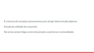 É a técnica de encadear pensamentos para atingir determinado objetivo.
Estudo da validade do raciocínio.
No senso comum lógica está relacionado a coerência e racionalidade.
 