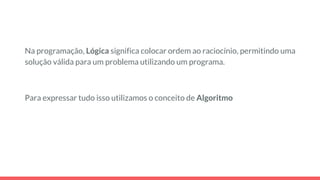 Na programação, Lógica significa colocar ordem ao raciocínio, permitindo uma
solução válida para um problema utilizando um programa.
Para expressar tudo isso utilizamos o conceito de Algoritmo
 