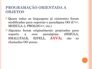 PROGRAMAÇÃO ORIENTADA A
OBJETOS
 Quase todas as linguagens já existentes foram
  modificadas para suportar o paradigma OO (C++,
  MODULA 3, PROLOG++, etc.)
 Algumas foram originalmente projetadas para
  suporte    a   esse    paradgima     (SIMULA,
  SMALLTALK, EIFELL, JAVA), são as
  chamadas OO puras.
 
