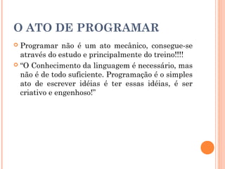 O ATO DE PROGRAMAR
 Programar não é um ato mecânico, consegue-se
  através do estudo e principalmente do treino!!!!
 “O Conhecimento da linguagem é necessário, mas
  não é de todo suficiente. Programação é o simples
  ato de escrever idéias é ter essas idéias, é ser
  criativo e engenhoso!”
 