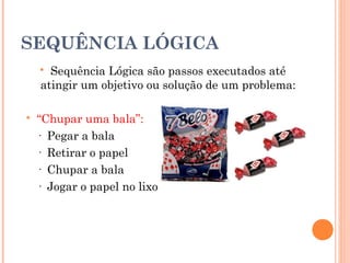 SEQUÊNCIA LÓGICA
     Sequência Lógica são passos executados até
    atingir um objetivo ou solução de um problema:

   “Chupar uma bala”:
    · Pegar a bala
    · Retirar o papel
    · Chupar a bala
    · Jogar o papel no lixo
 