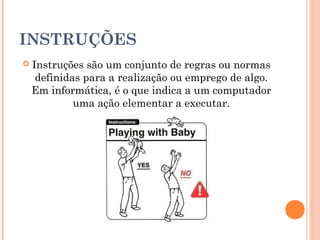 INSTRUÇÕES
   Instruções são um conjunto de regras ou normas
     definidas para a realização ou emprego de algo.
    Em informática, é o que indica a um computador
             uma ação elementar a executar.
 