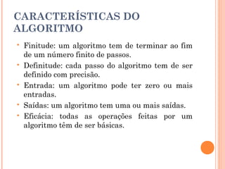 CARACTERÍSTICAS DO
ALGORITMO
   Finitude: um algoritmo tem de terminar ao fim
    de um número finito de passos.
   Definitude: cada passo do algoritmo tem de ser
    definido com precisão.
   Entrada: um algoritmo pode ter zero ou mais
    entradas.
   Saídas: um algoritmo tem uma ou mais saídas.
   Eficácia: todas as operações feitas por um
    algoritmo têm de ser básicas.
 