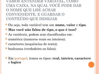 VAMOS ENTENDER VARIÁVEL, COMO
UMA CAIXA, NA QUAL VOCÊ PODE DAR
O NOME QUE LHE ACHAR
CONVENIENTE, E GUARDAR O
CONTEÚDO QUE DESEJAR
 Ou seja, toda variável tem um nome, valor e tipo.
 Mas você não falou de tipo, o que é isso?

 As variáveis, podem sem classificadas em:

 numérica (numeros reais ou inteiros);

 caracteres (sequências de texto);

 booleanas (verdadeiro ou falso);



   Em portugol, temos os tipos: real, inteiro, caractere
    e logico
 