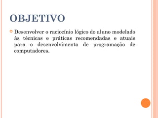 OBJETIVO
   Desenvolver o raciocínio lógico do aluno modelado
    às técnicas e práticas recomendadas e atuais
    para o desenvolvimento de programação de
    computadores.
 
