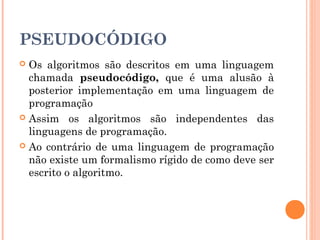 PSEUDOCÓDIGO
 Os algoritmos são descritos em uma linguagem
  chamada pseudocódigo, que é uma alusão à
  posterior implementação em uma linguagem de
  programação
 Assim os algoritmos são independentes das
  linguagens de programação.
 Ao contrário de uma linguagem de programação
  não existe um formalismo rígido de como deve ser
  escrito o algoritmo.
 