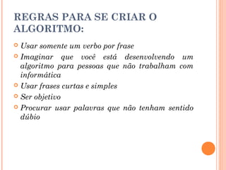 REGRAS PARA SE CRIAR O
ALGORITMO:
 Usar somente um verbo por frase
 Imaginar que você está desenvolvendo um
  algoritmo para pessoas que não trabalham com
  informática
 Usar frases curtas e simples

 Ser objetivo

 Procurar usar palavras que não tenham sentido
  dúbio
 
