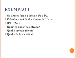 EXEMPLO 1
 Os alunos farão 2 provas: P1 e P2.
 Calcular a média dos alunos do 1º ano:

 (P1+P2) / 2

 Quais os dados de entrada?

 Qual o processamento?

 Qual o dado de saída?
 