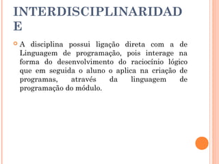 INTERDISCIPLINARIDAD
E
   A disciplina possui ligação direta com a de
    Linguagem de programação, pois interage na
    forma do desenvolvimento do raciocínio lógico
    que em seguida o aluno o aplica na criação de
    programas,    através   da    linguagem    de
    programação do módulo.
 