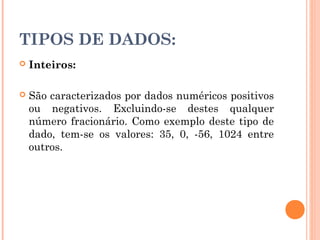 TIPOS DE DADOS:
   Inteiros:

   São caracterizados por dados numéricos positivos
    ou negativos. Excluindo-se destes qualquer
    número fracionário. Como exemplo deste tipo de
    dado, tem-se os valores: 35, 0, -56, 1024 entre
    outros.
 