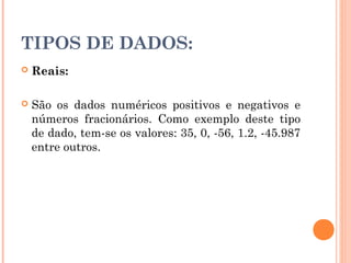 TIPOS DE DADOS:
   Reais:

   São os dados numéricos positivos e negativos e
    números fracionários. Como exemplo deste tipo
    de dado, tem-se os valores: 35, 0, -56, 1.2, -45.987
    entre outros.
 