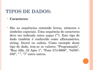 TIPOS DE DADOS:
   Caracteres:

   São as sequências contendo letras, números e
    símbolos especiais. Uma sequência de caracteres
    deve ser indicada entre aspas (“”). Este tipo de
    dado também é conhecido como alfanumérico,
    string, literal ou cadeia. Como exemplo deste
    tipo de dado, tem-se os valores: “Programação”,
    “Rua Alfa, 52 Apto 1”, “Fone 574-9988”, “04387-
    030”, “ ”, “7” entre outros.
 